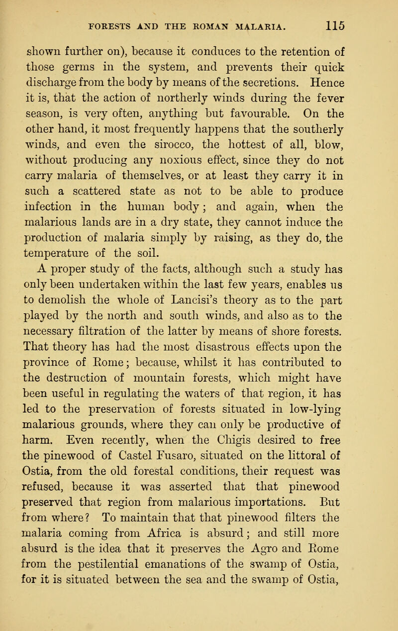 shown further on), because it conduces to the retention of those germs in the system, and prevents their quick discharge from the body by means of the secretions. Hence it is, that the action of northerly winds during the fever season, is very often, anything but favourable. On the other hand, it most frequently happens that the southerly winds, and even the sirocco, the hottest of all, blow, without producing any noxious effect, since they do not carry malaria of themselves, or at least they carry it in such a scattered state as not to be able to produce infection in the human body; and again, when the malarious lands are in a dry state, they cannot induce the production of malaria simply by raising, as they do, the temperature of the soil. A proper study of the facts, although such a study has only been undertaken within the last few years, enables us to demolish the whole of Lancisi's theory as to the part played by the north and south winds, and also as to the necessary filtration of the latter by means of shore forests. That theory has had the most disastrous effects upon the province of Eome; because, whilst it has contributed to the destruction of mountain forests, which might have been useful in regulating the waters of that region, it has led to the preservation of forests situated in low-lying malarious grounds, where they can only be productive of harm. Even recently, when the Chigis desired to free the pinewood of Castel Fusaro, situated on the littoral of Ostia, from the old forestal conditions, their request was refused, because it was asserted that that pinewood preserved that region from malarious importations. But from where? To maintain that that pinewood filters the malaria coming from Africa is absurd; and still more absurd is the idea that it preserves the Agro and Eome from the pestilential emanations of the swamp of Ostia, for it is situated between the sea and the swamp of Ostia,