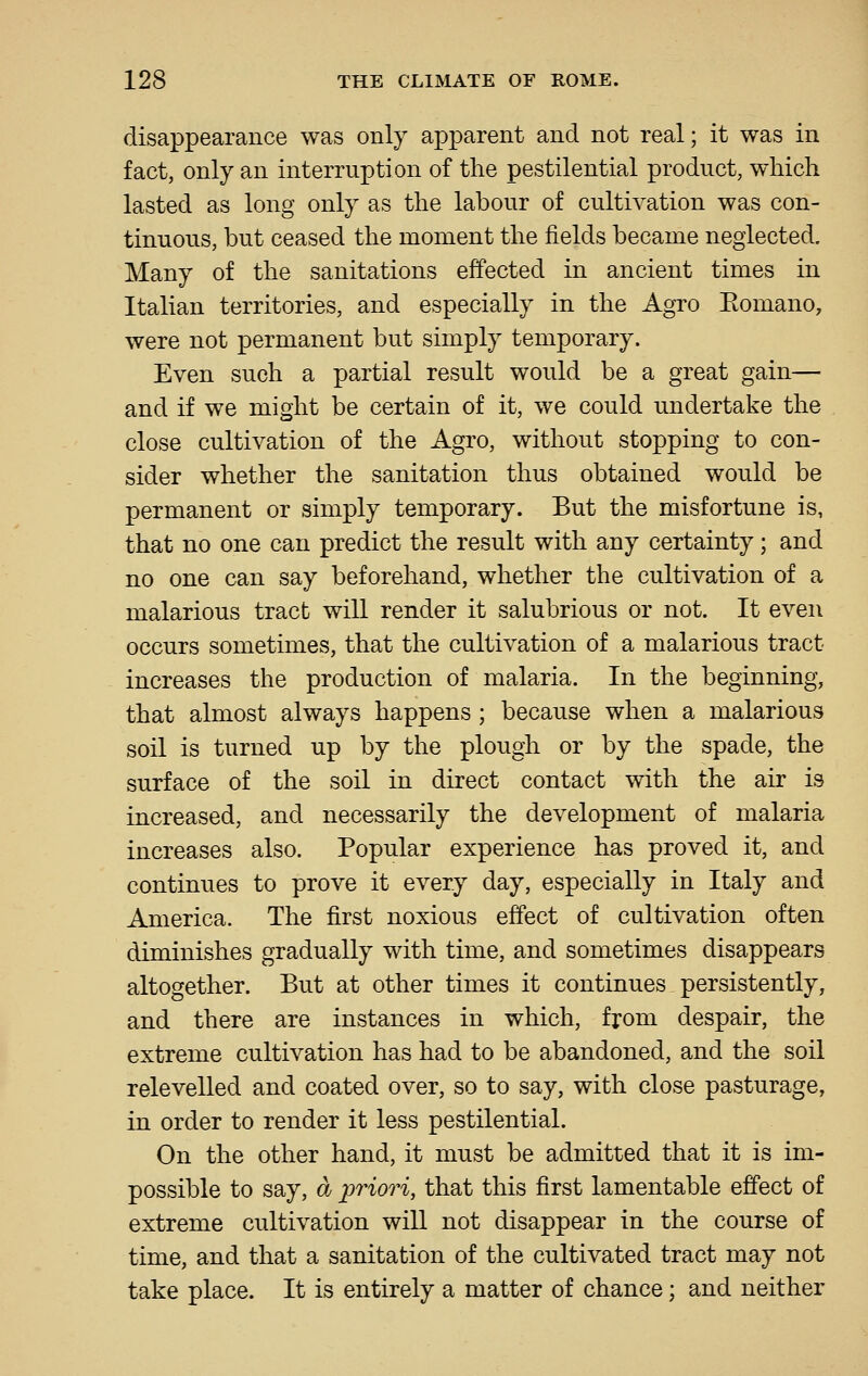 disappearance was only apparent and not real; it was in fact, only an interruption of the pestilential product, which lasted as long only as the labour of cultivation was con- tinuous, but ceased the moment the fields became neglected. Many of the sanitations effected in ancient times in Italian territories, and especially in the Agro Eomano, were not permanent but simply temporary. Even such a partial result would be a great gain— and if we might be certain of it, we could undertake the close cultivation of the Agro, without stopping to con- sider whether the sanitation thus obtained would be permanent or simply temporary. But the misfortune is, that no one can predict the result with any certainty; and no one can say beforehand, whether the cultivation of a malarious tract will render it salubrious or not. It even occurs sometimes, that the cultivation of a malarious tract increases the production of malaria. In the beginning, that almost always happens; because when a malarious soil is turned up by the plough or by the spade, the surface of the soil in direct contact with the air is increased, and necessarily the development of malaria increases also. Popular experience has proved it, and continues to prove it every day, especially in Italy and America. The first noxious effect of cultivation often diminishes gradually with time, and sometimes disappears altogether. But at other times it continues persistently, and there are instances in which, from despair, the extreme cultivation has had to be abandoned, and the soil relevelled and coated over, so to say, with close pasturage, in order to render it less pestilential. On the other hand, it must be admitted that it is im- possible to say, Oj jyriori, that this first lamentable effect of extreme cultivation will not disappear in the course of time, and that a sanitation of the cultivated tract may not take place. It is entirely a matter of chance; and neither