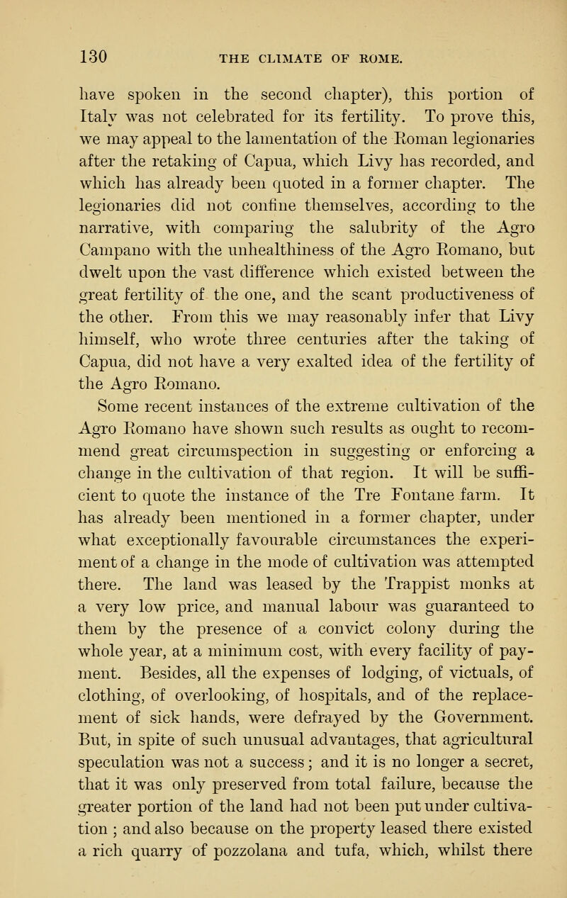 have spoken in the second chapter), this portion of Italy was not celebrated for its fertility. To prove this, we may appeal to the lamentation of the Roman legionaries after the retaking of Capua, which Livy has recorded, and which has already been quoted in a former chapter. The legionaries did not confine themselves, according to the narrative, with comparing the salubrity of the Agro Campano with the unhealthiness of the Agro Eomano, but dwelt upon the vast difference which existed between the great fertility of the one, and the scant productiveness of the other. From this we may reasonably infer that Livy himself, who wrote three centuries after the taking of Capua, did not have a very exalted idea of the fertility of the Agro Eomano. Some recent instances of the extreme cultivation of the Agro Eomano have shown such results as ought to recom- mend great circumspection in suggesting or enforcing a change in the cultivation of that region. It will be suffi- cient to quote the instance of the Tre Fontane farm. It has already been mentioned in a former chapter, under what exceptionally favourable circumstances the experi- ment of a change in the mode of cultivation was attempted there. The land was leased by the Trappist monks at a very low price, and manual labour was guaranteed to them by the presence of a convict colony during the whole year, at a minimum cost, with every facility of pay- ment. Besides, all the expenses of lodging, of victuals, of clothing, of overlooking, of hospitals, and of the replace- ment of sick hands, were defrayed by the Government. But, in spite of such unusual advantages, that agricultural speculation was not a success; and it is no longer a secret, that it was only preserved from total failure, because the greater portion of the land had not been put under cultiva- tion ; and also because on the property leased there existed a rich quarry of pozzolana and tufa,, which, whilst there