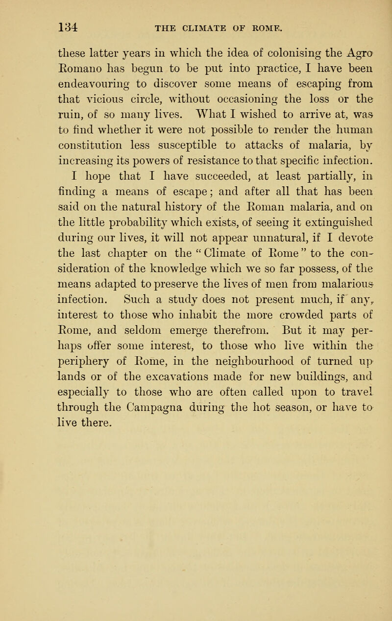 these latter years in which the idea of colonising the Agro Eomano has begun to be put into practice, I have been endeavouring to discover some means of escaping from that vicious circle, without occasioning the loss or the ruin, of so many lives. What I wished to arrive at, was to find whether it were not possible to render the human constitution less susceptible to attacks of malaria, by increasing its powers of resistance to that specific infection. I hope that I have succeeded, at least partially, in finding a means of escape; and after all that has been said on the natural history of the Eoman malaria, and on the little probability which exists, of seeing it extinguished during our lives, it will not appear unnatural, if I devote the last chapter on the  Climate of Eome to the con- sideration of the knowledge which we so far possess, of the means adapted to preserve the lives of men from malarious infection. Such a study does not present much, if any, interest to those who inhabit the more crowded parts of Eome, and seldom emerge therefrom. But it may per- haps offer some interest, to those who live within the periphery of Eome, in the neighbourhood of turned up lands or of the excavations made for new buildings, and especially to those who are often called upon to travel, through the Campagna during tlie hot season, or have to live there.