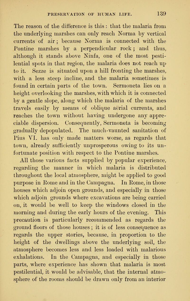 Tlie reason of the difference is this : that the malaria from the underlying marshes can only reach Norma by vertical currents of air ; because Xorma is connected with the Pontine marshes by a perpendicular rock; and thus, although it stands above Ninfa, one of the most pesti- lential spots in that region, the malaria does not reach up to it. Sezze is situated upon a hill fronting the marshes, with a less steep incline, and the malaria sometimes is found in certain parts of the town. Sermoneta lies on a height overlooking the marshes, with which it is connected by a gentle slope, along which the malaria of the marshes travels easily by means of oblique aerial currents, and reaches the town without having undergone any appre- ciable dispersion. Consequently, Sermoneta is becoming gradually depopulated. The much-vaunted sanitation of Pius VI. has only made matters worse, as regards that tow^n, already sufficiently unprosperous owning to its un- fortunate position with respect to the Pontine marshes. All those various facts supplied by popular experience, regarding the manner in which malaria is distributed throughout the local atmosphere, might be applied to good purpose in Pome and in the Campagna. In Pome, in those houses which adjoin open grounds, and especially in those which adjoin grounds where excavations are being carried on, it would be well to keep the windows closed in the morning and during the early hours of the evening. This precaution is particularly recommended as regards the ground floors of those houses ; it is of less consequence as regards the upper stories, because, in proportion to the height of the dwellings above the underlying soil, the atmosphere becomes less and less loaded with malarious exhalations. In the Campagna, and especially in those parts, where experience has shown that malaria is most pestilential, it would be advisable, that the internal atmo- sphere of the rooms should be drawn only from an interior