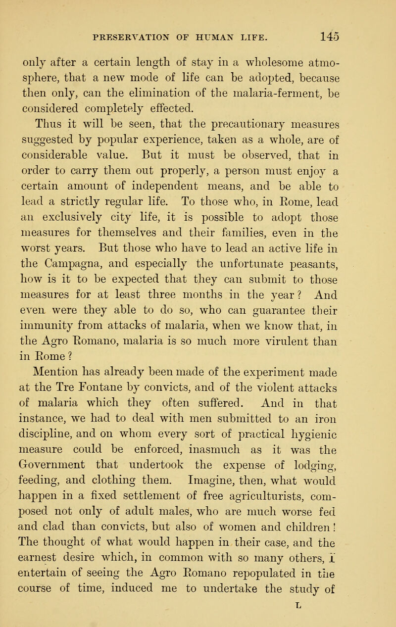 only after a certain length of stay in a wholesome atmo- sphere, that a new mode of life can be adopted, because then only, can the elimination of the malaria-ferment, be considered completely effected. Thus it will be seen, that the precautionary measures suggested by popular experience, taken as a whole, are of considerable value. But it must be observed, that in order to carry them out properly, a person must enjoy a certain amount of independent means, and be able to lead a strictly regular life. To those who, in Eome, lead an exclusively city life, it is possible to adopt those measures for themselves and their families, even in the worst years. But those who have to lead an active life in the Campagna, and especially the unfortunate peasants, how is it to be expected that they can submit to those measures for at least three months in the year ? And even were they able to do so, who can guarantee their immunity from attacks of malaria, when we know that, in the Agro Eomano, malaria is so much more virulent than in Eome ? Mention has already been made of the experiment made at the Tre Fontane by convicts, and of the violent attacks of malaria which they often suffered. And in that instance, we had to deal with men submitted to an iron discipline, and on whom every sort of practical hygienic measure could be enforced, inasmuch as it was the Government that undertook the expense of lodging, feeding, and clothing them. Imagine, then, what would happen in a fixed settlement of free agriculturists, com- posed not only of adult males, who are much worse fed and clad than convicts, but also of women and children! The thought of what would happen in their case, and the earnest desire which, in common with so many others, i entertain of seeing the Agro Eomano repopulated in the course of time, induced me to undertake the study of L