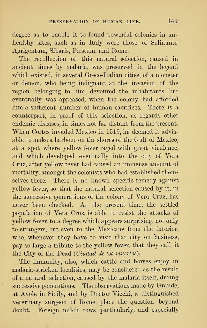 degree as to enable it to found powerful colonies in un- healthy sites, such as in Italy were those of Selinunte Agrigentum, Sibaris, Poestum, and Eome. The recollection of this natural selection, caused in ancient times by malaria, was preserved in the legend which existed, in several Greco-Italian cities, of a monster or demon, who being indignant at the invasion of the region belonging to him, devoured the inhabitants, but eventually was appeased, when the colony had afforded him a sufficient number of human sacrifices. There is a counterpart, in proof of this selection, as regards other endemic diseases, in times not far distant from the present. When Cortes invaded Mexico in 1519, he deemed it advis- able to make a harbour on the shores of the Gulf of Mexico, at a spot where yellow fever raged with great virulence, and which developed eventually into the city of Vera Cruz, after yellow fever had caused an immense amount of mortality, amongst the colonists who had established them- selves there. There is no known specific remedy against yellow fever, so that the natural selection caused by it, in the successive generations of the colony of Vera Cruz, has never been checked. At the present time, the settled population of Vera Cruz, is able to resist the attacks of yellow fever, to a degree which appears surprising, not only to strangers, but even to the Mexicans from the interior, who, whenever they have to visit that city on business, pay so large a tribute to the yellow fever, that they call it the City of the Dead (Citcdad de los mtcertos). The immunity, also, which cattle and horses enjoy in malaria-stricken localities, may be considered as the result of a natural selection, caused by the malaria itself, during successive generations. The observations made by Grande, at Avole in Sicily, and by Doctor Vicchi, a distinguished veterinary surgeon of Eome, place the question beyond doubt. Foreign milch cows particularly, and especially