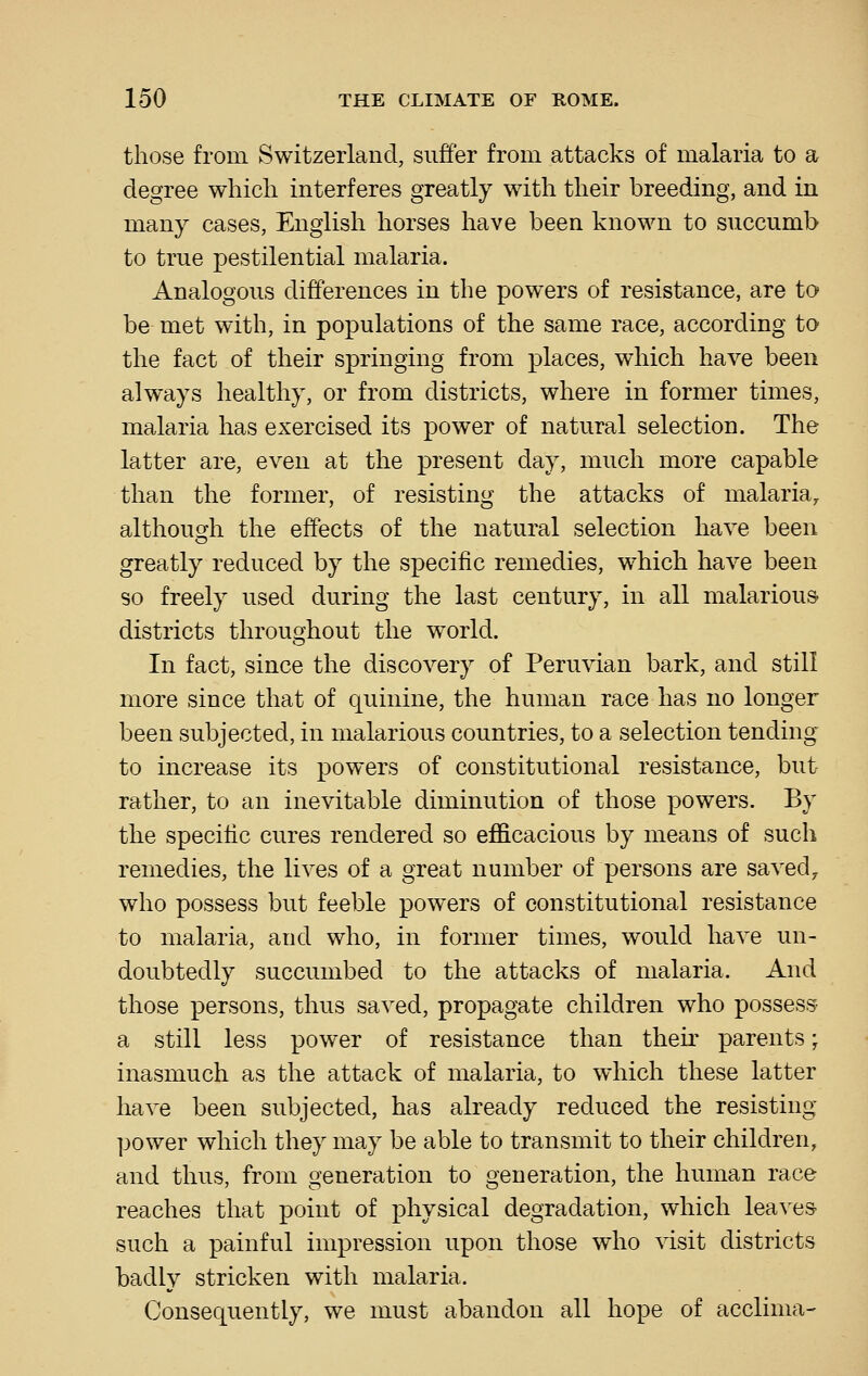 those from Switzerland, suffer from attacks of malaria to a degree which interferes greatly with their breeding, and in many cases, English horses have been known to succumb to true pestilential malaria. Analogous differences in the powers of resistance, are to be met with, in populations of the same race, according to the fact of their springing from places, which have been always healthy, or from districts, where in former times, malaria has exercised its power of natural selection. The latter are, even at the present day, much more capable than the former, of resisting the attacks of malaria, although the effects of the natural selection have been greatly reduced by the specific remedies, which have been so freely used during the last century, in all malarious districts throughout the world. In fact, since the discovery of Peruvian bark, and still more since that of quinine, the human race has no longer been subjected, in malarious countries, to a selection tending to increase its powers of constitutional resistance, but rather, to an inevitable diminution of those powers. By the specific cures rendered so efficacious by means of such remedies, the lives of a great number of persons are saved, who possess but feeble powers of constitutional resistance to malaria, and who, in former times, would have un- doubtedly succumbed to the attacks of malaria. And those persons, thus saved, propagate children who possess a still less power of resistance than their parents; inasmuch as the attack of malaria, to which these latter have been subjected, has already reduced the resisting power which they may be able to transmit to their children, and thus, from generation to generation, the human race reaches that point of physical degradation, which lea^^es- such a painful impression upon those who visit districts badly stricken with malaria. Consequently, we must abandon all hope of acclima-