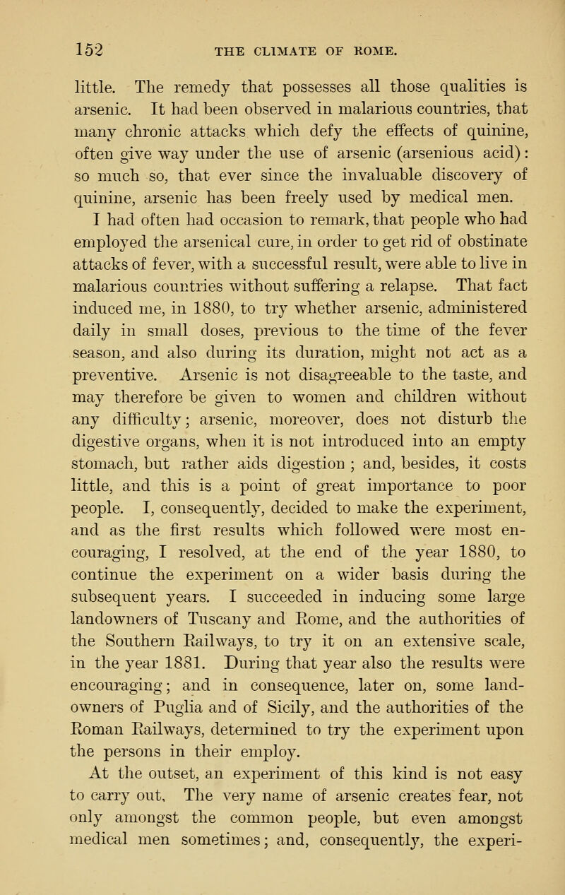 little. The remedy that possesses all those q-ualities is arsenic. It had been observed in malarious countries, that many chronic attacks which defy the effects of quinine, often give way under the use of arsenic (arsenious acid): so much so, that ever since the invaluable discovery of quinine, arsenic has been freely used by medical men. I had often had occasion to remark, that people who had employed the arsenical cure, in order to get rid of obstinate attacks of fever, with a successful result, were able to live in malarious countries without suffering a relapse. That fact induced me, in 1880, to try whether arsenic, administered daily in small doses, previous to the time of the fever season, and also during its duration, might not act as a preventive. Arsenic is not disagreeable to the taste, and may therefore be given to women and children without any difficulty; arsenic, moreover, does not disturb the digestive organs, when it is not introduced into an empty stomach, but rather aids digestion ; and, besides, it costs little, and this is a point of great importance to poor people. I, consequently, decided to make the experiment, and as the first results which followed were most en- couraging, I resolved, at the end of the year 1880, to continue the experiment on a wider basis during the subsequent years. I succeeded in inducing some large landowners of Tuscany and Eome, and the authorities of the Southern Eailways, to try it on an extensive scale, in the year 1881. During that year also the results were encouraging; and in consequence, later on, some land- owners of Puglia and of Sicily, and the authorities of the Eoman Eailways, determined to try the experiment upon the persons in their employ. At the outset, an experiment of this kind is not easy to carry out. The very name of arsenic creates fear, not only amongst the common people, but even amongst medical men sometimes; and, consequently, the experi-