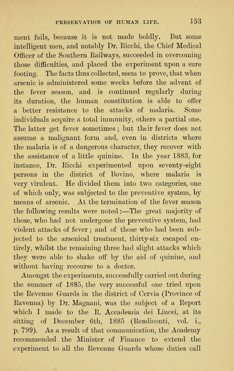 ment fails, because it is not made boldly. But some intelligent men, and notably Dr. Eicchi, the Chief Medical Officer of the Southern Eailways, succeeded in overcoming those difficulties, and placed the experiment upon a sure footing. The facts thus collected, seem to prove, that when arsenic is administered some weeks before the advent of the fever season, and is continued regularly during its duration, the human constitution is able to offer a better resistance to the attacks of malaria. Some individuals acquire a total immunity, others a partial one. The latter get fever sometimes ; but their fever does not assume a malignant form and, even in districts where the malaria is of a dangerous character, they recover with the assistance of a little quinine. In the year 1883, for instance. Dr. Eicchi experimented upon seventy-eight persons in the district of Bovino, where malaria is very virulent. He divided them into two categories, one of which only, was subjected to the preventive system, by means of arsenic. At the termination of the fever season the following results were noted:—The great majority of those, who had not undergone the preventive system, had violent attacks of fever; and of those who had been sub- jected to the arsenical treatment, thirty-six escaped en- tirely, whilst the remaining three had slight attacks which they were able to shake off by the aid of quinine, and without having recourse to a doctor. Amongst the experiments, successful!}^ carried out during the summer of 1885, the very successful one tried upon the Eevenue Guards in the district of Cervia (Province of Bavenna) by Dr. Magnani, was the subject of a Eeport which I made to the E. Accademia dei Lincei, at its sitting of December 6th, 1885 (Eendiconti, vol. i., p. 799). As a result of that communication, the Academy recommended the Minister of Finance to extend the experiment to all the Eevenue Guards whose duties call