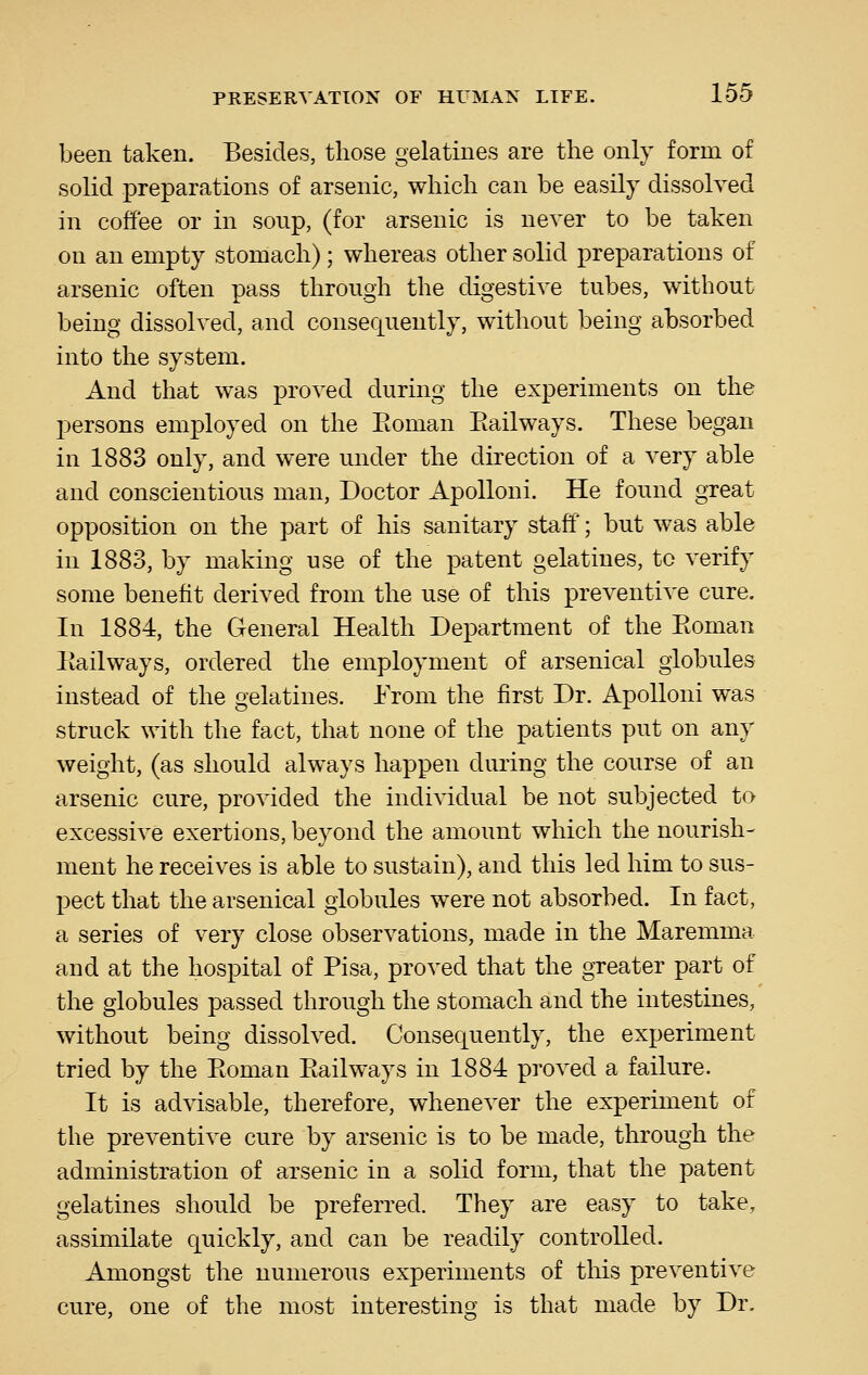 been taken. Besides, those gelatines are the only form of solid preparations of arsenic, which can be easily dissolved in coffee or in soup, (for arsenic is never to be taken on an empty stomach); whereas other solid preparations of arsenic often pass through the digestive tubes, without being dissolved, and consequently, without being absorbed into the system. And that was proved during the experiments on the persons employed on the Eoman Eailways. These began in 1883 only, and were under the direction of a very able and conscientious man, Doctor Apolloni. He found great opposition on the part of his sanitary staff'; but was able in 1883, by making use of the patent gelatines, to verify some benefit derived from the use of this preventive cure. In 1884, the General Health Department of the Eoman Eailways, ordered the employment of arsenical globules instead of the gelatines. From the first Dr. Apolloni was struck with the fact, that none of the patients put on any weight, (as should always happen during the course of an arsenic cure, provided the individual be not subjected to excessive exertions, beyond the amount which the nourish- ment he receives is able to sustain), and this led him to sus- pect that the arsenical globules were not absorbed. In fact, a series of very close observations, made in the Maremma and at the hospital of Pisa, proved that the greater part of the globules passed through the stomach and the intestines, without being dissolved. Consequently, the experiment tried by the Eoman Eailways in 1884 proved a failure. It is advisable, therefore, whenever the experiment of the preventive cure by arsenic is to be made, through the administration of arsenic in a solid form, that the patent gelatines should be preferred. They are easy to take, assimilate quickly, and can be readily controlled. Amongst the numerous experiments of this preventive cure, one of the most interesting is that made by Dr.