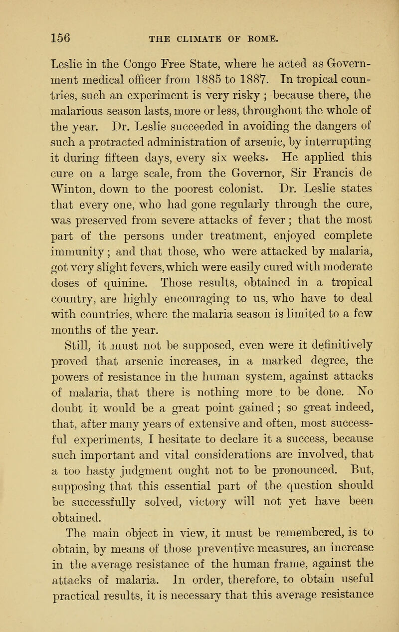 Leslie in the Congo Free State, where he acted as Govern- ment medical officer from 1885 to 1887. In tropical coun- tries, such an experiment is very risky ; because there, the malarious season lasts, more or less, throughout the whole of the year. Dr. Leslie succeeded in avoiding the dangers of such a protracted administration of arsenic, by interrupting it during fifteen days, every six weeks. He applied this cure on a large scale, from the Governor, Sir Francis de Winton, down to the poorest colonist. Dr. Leslie states that every one, who had gone regularly through the cure, was preserved from severe attacks of fever; that the most part of the persons under treatment, enjoyed complete immunity; and that those, who were attacked by malaria, got very slight fevers, which were easily cured with moderate doses of quinine. Those results, obtained in a tropical country, are highly encouraging to us, who have to deal with countries, where the malaria season is limited to a few months of the year. Still, it must not be supposed, even were it definitively proved that arsenic increases, in a marked degree, the powers of resistance in the human system, against attacks of malaria, that there is nothing more to be done. No doubt it would be a great point gained ; so great indeed, that, after many years of extensive and often, most success- ful experiments, I hesitate to declare it a success, because such important and vital considerations are involved, that a too hasty judgment ought not to be pronounced. But, supposing that this essential part of the question should be successfully solved, victory will not yet have been obtained. The main object in view, it must be remembered, is to obtain, by means of those preventive measures, an increase in the average resistance of the human frame, against the attacks of malaria. In order, therefore, to obtain useful practical results, it is necessary that this average resistance