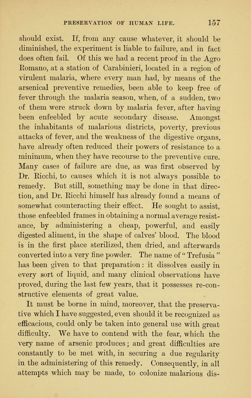 should exist. If, from any cause wliatever, it should be diminished, the experiment is liable to failure, and in fact does often fail. Of this we had a recent proof in the Agro Eomano, at a station of Carabinieri, located in a region of virulent malaria, where every man had, by means of the arsenical preventive remedies, been able to keep free of fever through the malaria season, when, of a sudden, two of them were struck down by malaria fever, after having been enfeebled by acute secondary disease. Amongst the inhabitants of malarious districts, poverty, previous attacks of fever, and the weakness of the digestive organs, have already often reduced their powers of resistance to a minimum, when they have recourse to the preventive cure. Many cases of failure are due, as was first observed by Dr. Eicchi, to causes which it is not always possible to remedy. But still, something may be done in that direc- tion, and Dr. Eicchi himself has already found a means of somewhat counteracting their effect. He sought to assist, those enfeebled frames in obtaining a normal average resist- ance, by administering a cheap, powerful, and easily digested aliment, in the shape of calves' blood. The blood is in the first place sterilized, then dried, and afterwards converted into a very fine powder. The name of  Trefusia  has been given to that preparation: it dissolves easily in every sort of liquid, and many clinical observations have proved, during the last few years, that it possesses re-con- structive elements of great value. It must be borne in mind, moreover, that the preserva- tive which I have suggested, even should it be recognized as efficacious, could only be taken into general use with great difi&culty. We have to contend with the fear, which the very name of arsenic produces; and great difficulties are constantly to be met with, in securing a due regularity in the administering of this remedy. Consequently, in all attempts which may be made, to colonize malarious dis-