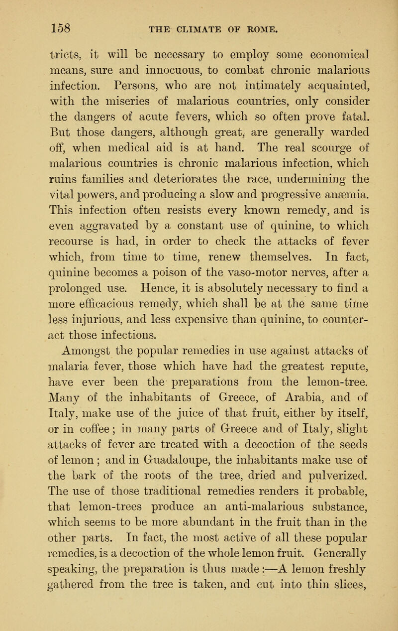 tricts, it will be necessary to employ some economical means, sure and innocuous, to combat chronic malarious infection. Persons, who are not intimately acquainted, wdth the miseries of malarious countries, only consider the dangers of acute fevers, wliich so often prove fatal. But those dangers, although great, are generally warded off, when medical aid is at hand. The real scourge of malarious countries is chronic malarious infection, which ruins families and deteriorates the race, undermining the vital powers, and producing a slow and progressive anaemia. This infection often resists every known remedy, and is even aggravated by a constant use of quinine, to which recourse is had, in order to check the attacks of fever which, from time to time, renew themselves. In fact, quinine becomes a poison of the vaso-motor nerves, after a prolonged use. Hence, it is absolutely necessary to find a more efficacious remedy, which shall be at the same time less injurious, and less expensive than quinine, to counter- act those infections. Amongst the popular remedies in use against attacks of malaria fever, those which have had the greatest repute, have ever been the preparations from the lemon-tree. Many of the inhabitants of Greece, of Arabia, and of Italy, make use of the juice of that fruit, either by itself, or in coffee; in many parts of Greece and of Italy, slight attacks of fever are treated with a decoction of the seeds of lemon; and in Guadaloupe, the inhabitants make use of the bark of the roots of the tree, dried and pulverized. The use of those traditional remedies renders it probable, that lemon-trees produce an anti-malarious substance, which seems to be more abundant in the fruit than in the other parts. In fact, the most active of all these popular remedies, is a decoction of the whole lemon fruit. Generally speaking, the preparation is thus made:—A lemon freshly gathered from the tree is taken, and cut into thin slices,