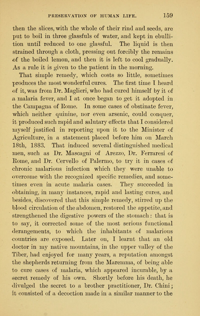 then the slices, with the whole of their rind and seeds, are put to boil in three giassfuls of water, and kept in ebulli- tion until reduced to one glassful. The liquid is then strained through a cloth, pressing out forcibly the remains of the boiled lemon, and then it is left to cool gradually. As a rule it is given to the patient in the morning. That simple remedy, which costs so little, sometimes produces the most wonderful cures. The first time T heard of it, was from Dr. Maglieri, who had cured himself by it of a malaria fever, and I at once began to get it adopted in the Campagna of Eome. In some cases of obstinate fever, which neither quinine, nor even arsenic, could conquer, it produced such rapid and salutary effects that I considered myself justified in reporting upon it to the Minister of Agriculture, in a statement placed before him on March 18th, 1883. That induced several distinguished medical men, such as Dr. Mascagni of Arezzo, Dr. Ferraresi of Eome, and Dr. Cervello of Palermo, to try it in cases of chronic malarious infection which they were unable to overcome with the recognized specific remedies, and some- times even in acute malaria cases. They succeeded in obtaining, in many instances, rapid and lasting cures, and besides, discovered that this simple remedy, stirred up the blood circulation of the abdomen, restored the appetite, and strengthened the digestive powers of the stomach: that is to say, it corrected some of the most serious functional derangements, to which the inhabitants of malarious countries are exposed. Later on, I learnt that an old doctor in my native mountains, in the upper valley of the Tiber, had enjoyed for many years, a reputation amongst the shepherds returning from the Maremma, of being able to cure cases of malaria, which appeared incurable, by a secret remedy of his own. Shortly before his death, he divulged the secret to a brother practitioner, Dr. Chini; it consisted of a decoction made in a similar manner to the
