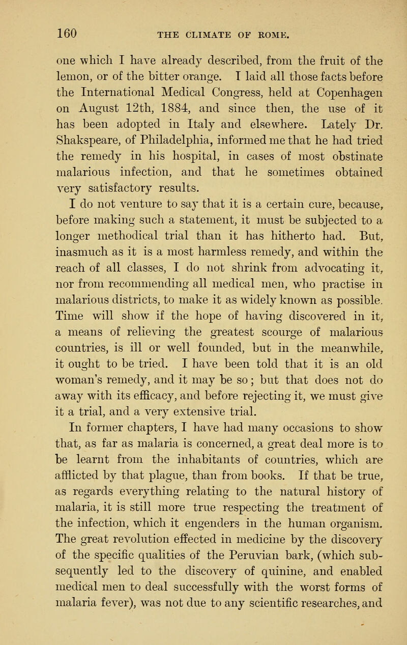 one which I have already described, from the fruit of the lemon, or of the bitter orange. T laid all those facts before the International Medical Congress, held at Copenhagen on August 12th, 1884, and since then, the use of it has been adopted in Italy and elsewhere. Lately Dr. Shakspeare, of Philadelphia, informed me that he had tried the remedy in his hospital, in cases of most obstinate malarious infection, and that he sometimes obtained very satisfactory results. I do not venture to say that it is a certain cure, because, before making such a statement, it must be subjected to a longer methodical trial than it has hitherto had. But, inasmuch as it is a most harmless remedy, and within the reach of all classes, I do not shrink from advocating it, nor from recommending all medical men, who practise in malarious districts, to make it as widely known as possible. Time will show if the hope of ha^dng discovered in it, a means of relie^dng the greatest scourge of malarious countries, is ill or well founded, but in the meanwhile, it ought to be tried. I have been told that it is an old woman's remedy, and it may be so; but that does not do away with its efficacy, and before rejecting it, we must give it a trial, and a very extensive trial. In former chapters, I have had many occasions to show that, as far as malaria is concerned, a great deal more is to be learnt from the inhabitants of countries, which are afflicted by that plague, than from books. If that be true, as regards everything relating to the natural history of malaria, it is still more true respecting the treatment of the infection, which it engenders in the human organism. The great revolution effected in medicine by the discovery of the specific qualities of the Peruvian bark, (which sub- sequently led to the discovery of quinine, and enabled medical men to deal successfully with the worst forms of malaria fever), was not due to any scientific researches, and