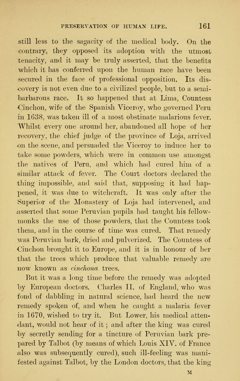 still less to the sagacity of the medical body. On the contrary, they opposed its adoption with the utmost tenacity, and it may be truly asserted, that the benefits which it has conferred upon the human race have been secured in the face of professional opposition. Its dis- ■covery is not even due to a civilized people, but to a semi- barbarous race. It so happened that at Lima, Countess Cinchon, wife of the Spanish Viceroy, who governed Peru in 1638, was taken ill of a most obstinate malarious fever. Whilst every one around her, abandoned all hope of her recovery, the chief judge of the province of Loja, arrived •on the scene, and persuaded the Viceroy to induce her to take some powders, which were in common use amongst the natives of Peru, and which had cured him of a similar attack of fever. The Court doctors declared the thing impossible, and said that, supposing it had hap- pened, it was due to witchcraft. It was only after the Superior of the Monastery of Loja had intervened, and asserted that some Peruvian pupils had taught his fellow- monks the use of those powders, that the Countess took them, and in the course of time was cured. That remedy was Peruvian bark, dried and pulverized. The Countess of Cinchon brought it to Europe, and it is in honour of her that the trees which produce that valuable remedy are now known as cinchona trees. But it w^as a long time before the remedy was adopted by European doctors. Charles II. of England, who was fond of dabbling in natural science, had heard the new remedy spoken of, and when he caught a malaria fever in 1670, wished to try it. But Lower, his medical atten- dant, would not hear of it; and after the king was cured by secretly sending for a tincture of Peruvian bark pre- pared by Talbot (by means of which Louis XIV. of France a.lso was subsequently cured), such ill-feeling was mani- fested against Talbot, by the London doctors, that the king M