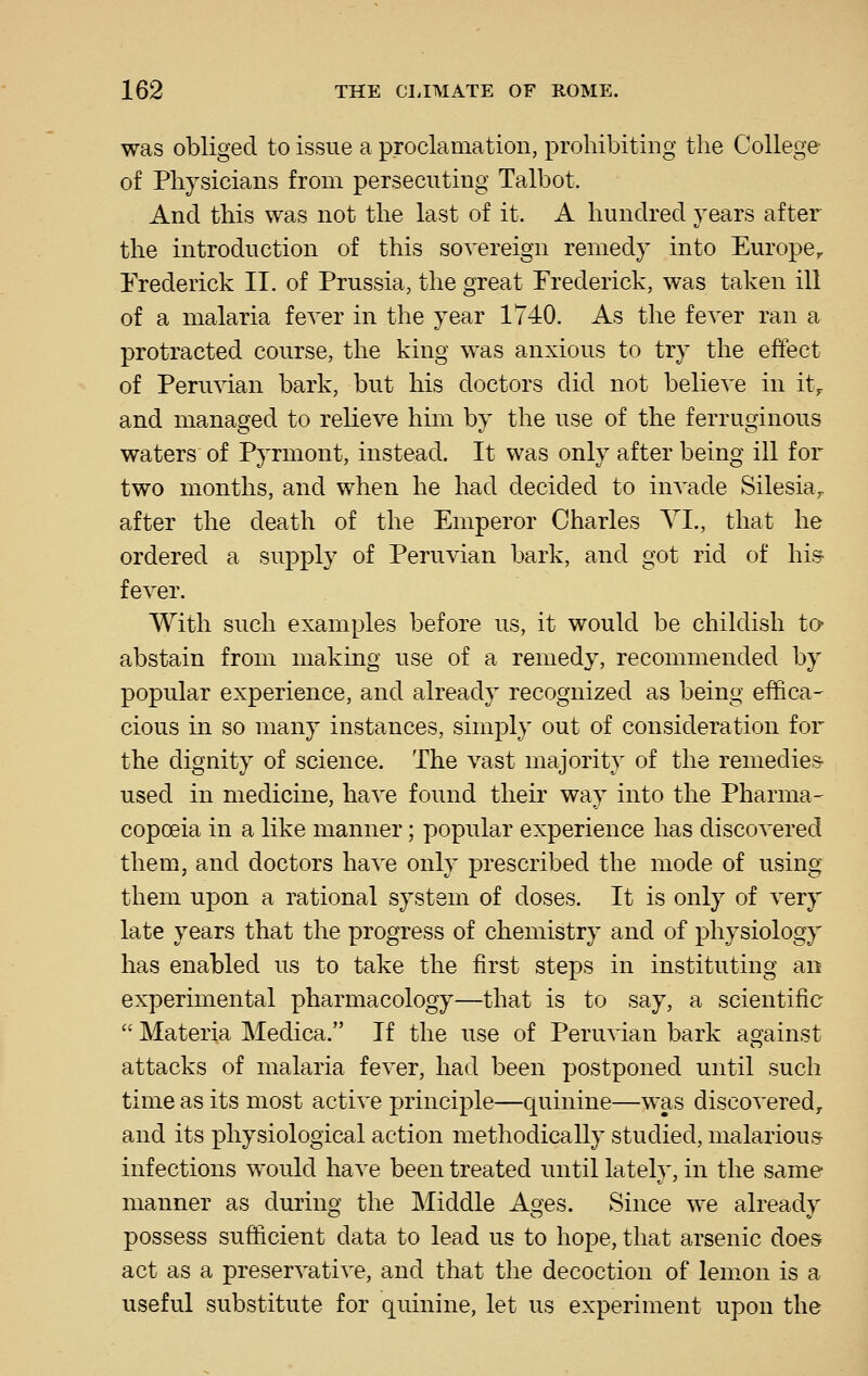 was obliged to issue a proclamation, prohibiting the College of Physicians from persecuting Talbot. And this was not the last of it. A hundred years after the introduction of this sovereign remedy into Europe^ Frederick II. of Prussia, the great Frederick, was taken ill of a malaria fever in the year 1740. As the fever ran a protracted course, the king was anxious to try the effect of Peruvian bark, but his doctors did not believe in it^ and managed to relieve him by the use of the ferruginous waters of Pyrmont, instead. It was only after being ill for two months, and when he had decided to invade Silesia,, after the death of the Emperor Charles YI., that he ordered a supply of Peruvian bark, and got rid of his- fever. With such examples before us, it would be childish to abstain from making use of a remedy, recommended by popular experience, and already recognized as being effica- cious in so many instances, simply out of consideration for the dignity of science. The vast majority of the remedies- used in medicine, have found their way into the Pharma- copoeia in a like manner; popular experience has discovered them, and doctors have only prescribed the mode of using them upon a rational system of doses. It is only of very late years that the progress of chemistry and of physiology has enabled us to take the first steps in instituting an experimental pharmacology—that is to say, a scientific Materia Medica. If the use of Peruvian bark against attacks of malaria fever, had been postponed until such time as its most active principle—quinine—was discovered, and its physiological action methodically studied, malarious infections would have been treated until lately, in the same manner as during the Middle Ages. Since we already possess sufficient data to lead us to hope, that arsenic does act as a preservative, and that the decoction of lemon is a useful substitute for quinine, let us experiment upon the