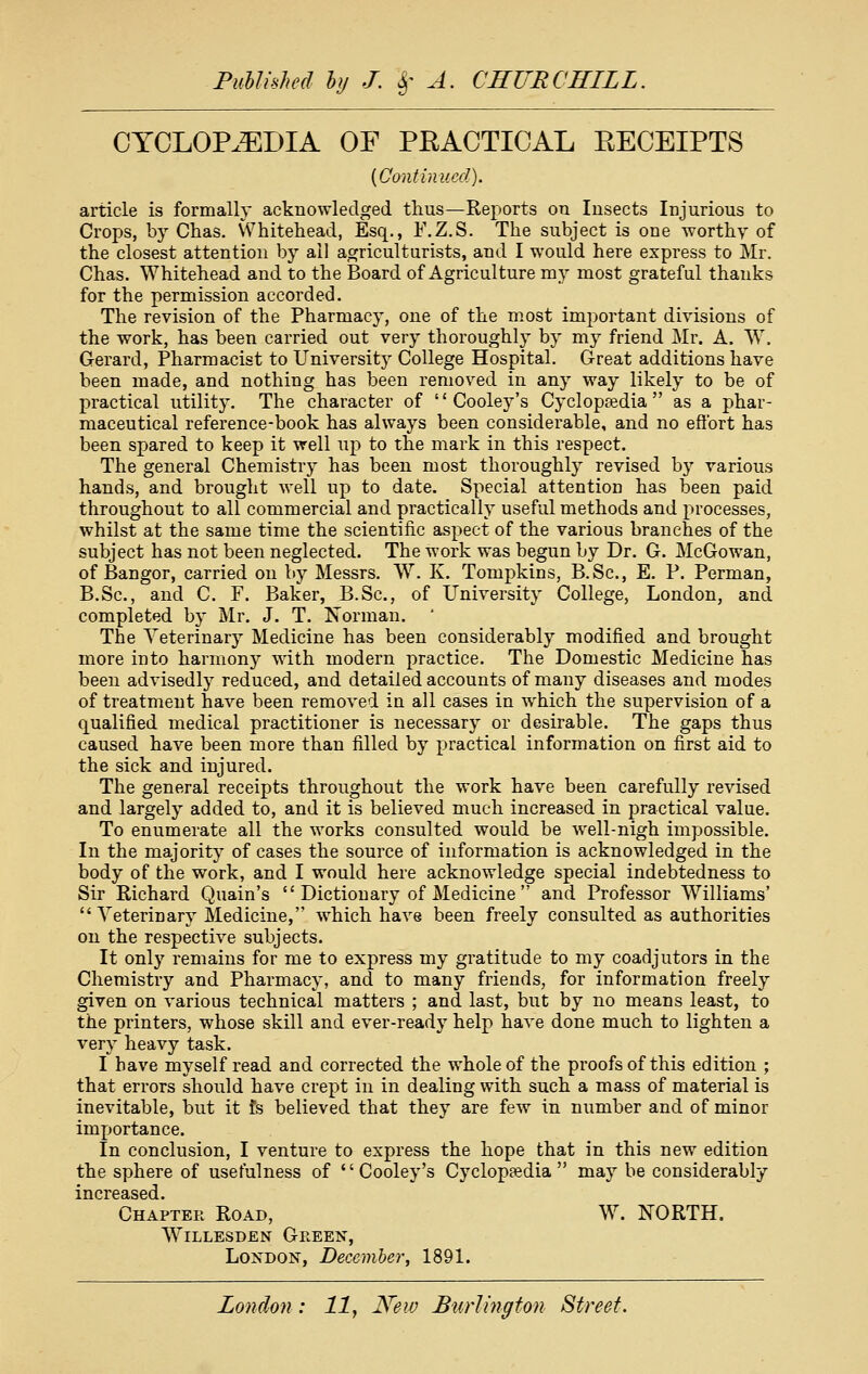 CYCLOPAEDIA OF PRACTICAL RECEIPTS {Continued). article is formally acknowledged thus—Reports on Insects Injurious to Crops, by Chas. Whitehead, Esq., F.Z.S. The subject is one worthy of the closest attention by all agriculturists, and I would here express to Mr. Chas. Whitehead and to the Board of Agriculture my most grateful thanks for the permission accorded. The revision of the Pharmacy, one of the most important divisions of the work, has been carried out very thoroughly by my friend Mr. A. W. Gerard, Pharmacist to University College Hospital. Great additions have been made, and nothing has been removed in any way likely to be of practical utility. The character of '' Cooley's Cycloptedia  as a phar- maceutical reference-book has always been considerable, and no effort has been spared to keep it well up to the mark in this respect. The general Chemistry has been most thoroughly revised by various hands, and brought well up to date. Special attention has been paid throughout to all commercial and practically useful methods and processes, whilst at the same time the scientific aspect of the various branches of the subject has not been neglected. The work was begun by Dr. G. McGowan, of Bangor, carried on by Messrs. W. K. Tompkins, B.Sc, E. P. Perman, B.Sc, and C. F. Baker, B.Sc, of University College, London, and completed by Mr. J. T. Norman.  The Veterinary Medicine has been considerably modified and brought more into harmony with modern practice. The Domestic Medicine has been advisedly reduced, and detailed accounts of many diseases and modes of treatment have been removed in all cases in which the supervision of a qualified medical practitioner is necessary or desirable. The gaps thus caused have been more than filled by practical information on first aid to the sick and injured. The general receipts throughout the work have been carefully revised and largely added to, and it is believed much increased in practical value. To enumerate all the works consulted would be well-nigh impossible. In the majority of cases the source of information is acknowledged in the body of the work, and I would here acknowledge special indebtedness to Sir Richard Quain's  Dictionary of Medicine  and Professor Williams' Veterinary Medicine, which have been freely consulted as authorities on the respective subjects. It only remains for me to express my gratitude to my coadjutors in the Chemistry and Pharmacy, and to many friends, for information freely given on various technical matters ; and last, but by no means least, to the printers, whose skill and ever-ready help have done much to lighten a very heavy task. I have myself read and corrected the whole of the proofs of this edition ; that errors should have crept in in dealing with such a mass of material is inevitable, but it fs believed that they are few in number and of minor importance. In conclusion, I venture to express the hope that in this new edition the sphere of usefulness of '' Cooley's Cyclopeedia  may be considerably increased. Chaptee Road, W. NORTH. W'lLLESDEN Green, London, December, 1891.