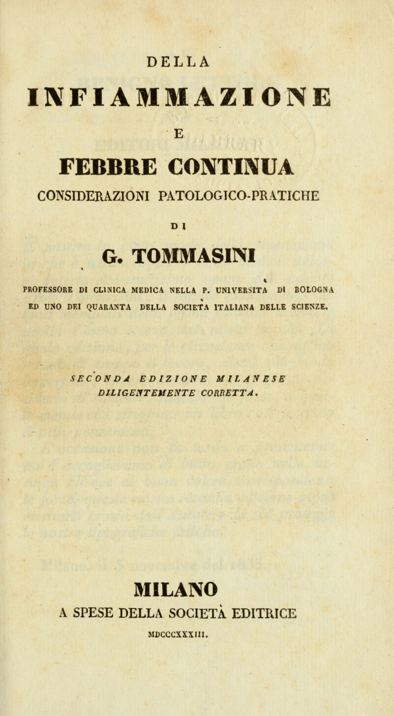 DELLA INFIAMMAZIONE E. FEBBRE CONTIIXUA CONSIDERAZIONI PATOLOGICO-PRATICHE G. TOMMASINI PROFESSORE DI CLINICA MEDICA ISELLA P. UNIVERSITÀ Di BOLOGNA ED UNO DEI QUARANTA DELLA SOCIETÀ ITALIANA DELLE SCIENZE. SECONDA EDIZIONE MILANESE DILIGENTEMENTE CORRETTA. MILANO A SPESE DELLA SOCIETÀ EDITRICE MCCCCXXXIII.