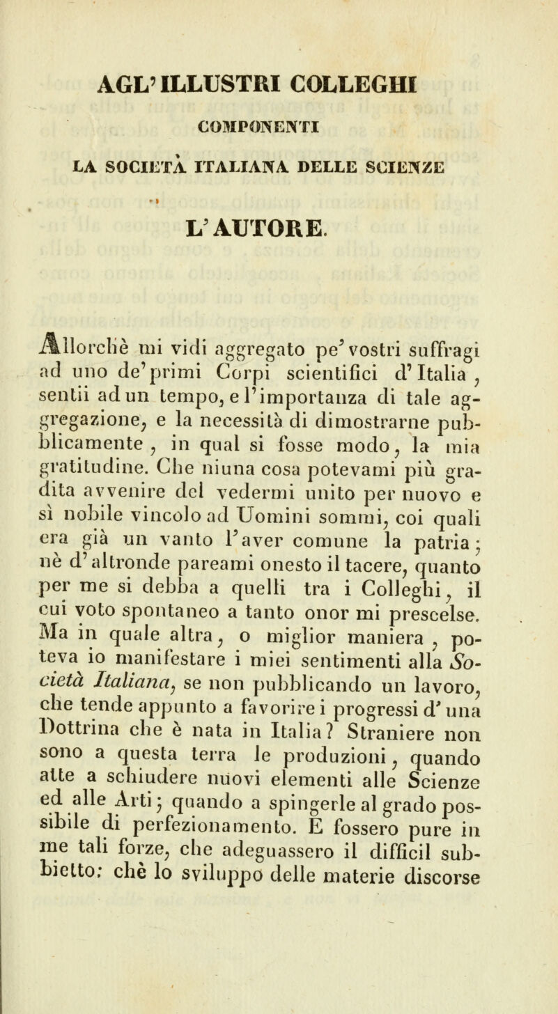 AGL' ILLUSTRI COLLEGHI COMPONENTI LA SOCIETÀ ITALIANA DELLE SCIENZE L AUTORE. AUorcliè mi vidi aggregato pe^ vostri suffragi ad uno de'primi Corpi scientifici d'Italia ^ sentii ad un tempo^ e l'importanza di tale ag- gregazionc; e la necessità di dimostrarne pub- blicamente ^ in qual si fosse modo^ la mia gratitudine. Che ni una cosa potevami più gra- dita avvenire dei vedermi unito per nuovo e sì nobile vincolo ad Uomini sonimi^ coi quali era già un vanto Taver comune la patria; né d'altronde pareami onesto il tacere^ quanto per me si debba a quelli tra i Colleglli^ il cui voto spontaneo a tanto onor mi prescelse. Ma in quale altra ^ o miglior maniera ^ po- teva io manifestare i miei sentimenti alla So- cietà Italiana^ se non pubblicando un lavoro^ che tende appunto a favorire i progressi d'una Dottrina che è nata in Italia? Straniere non sono a questa terra le produzioni^ quando atte a schiudere nuovi elementi alle Scienze ed alle Arti- quando a spingerle al grado pos- sibile di perfezionamento. E fossero pure in me tali forze^ che adeguassero il difficil sub- bielto; che lo sviluppo delle materie discorse