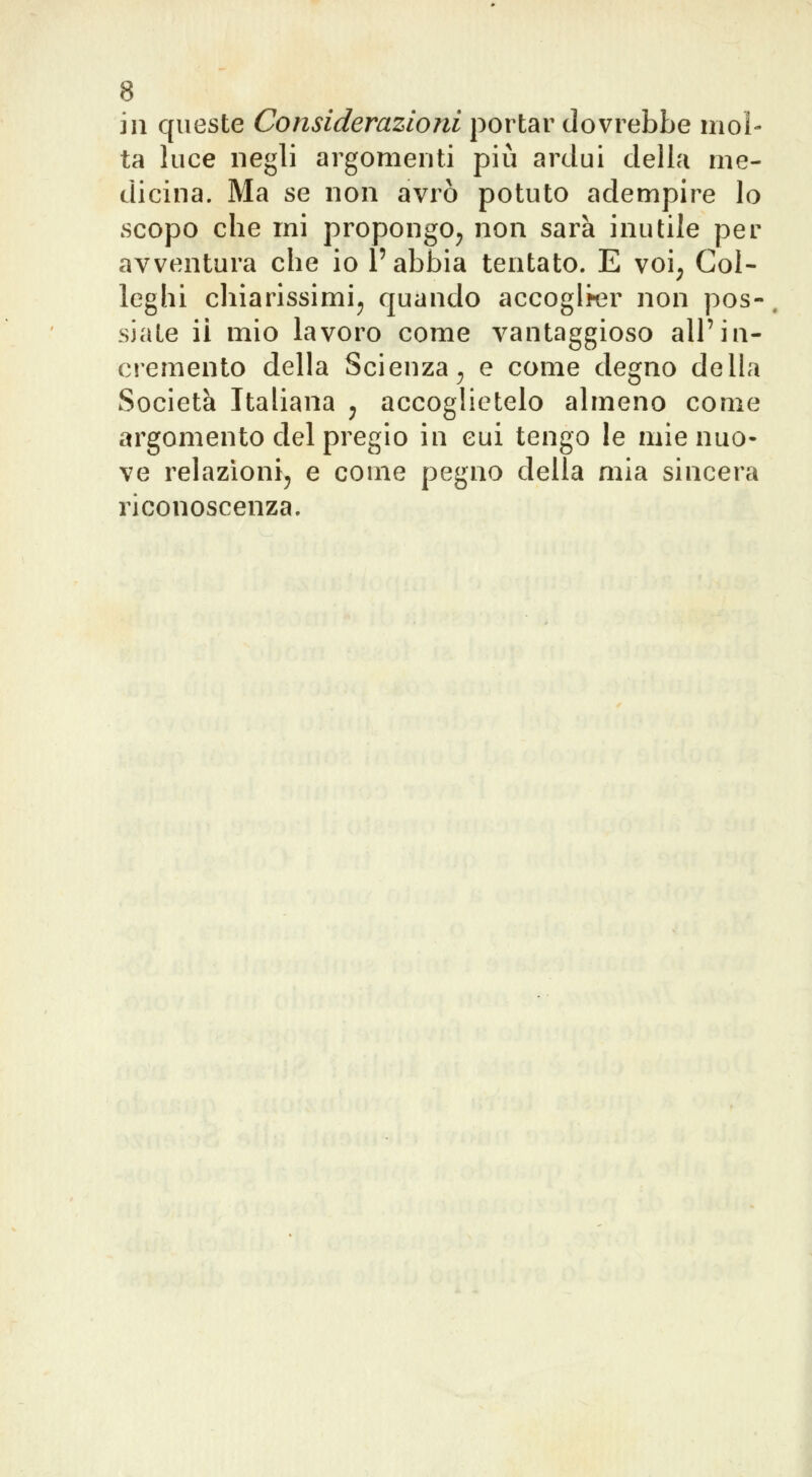 in queste Considerazioni portar dovrebbe mol- ta luce negli argomenti più ardui della me- dicina. Ma se non avrò potuto adempire lo scopo che ini propongo^ non sarà inutile per avventura che io l'abbia tentato. E voi; Col- leghi chiarissimi; quando accoglier non pos-. siate ii mio lavoro come vantaggioso all'in- cremento della Scienza; e come degno della Società Italiana ; accoglietelo almeno come argomento del pregio in cui tengo le mie nuo- ve relazioni; e come pegno della mia sincera riconoscenza.