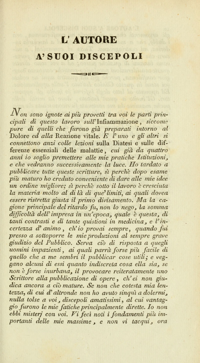 L' AUTORE A'SUOI DISCEPOLI -Ly on sono ignote ai più provetti tra voi le parti prin* cìpali di questo lavoro ^w/Z^ Infiammazione, siccome pure di quelli che furono già preparati intorno al Dolore ed alla Reazione vitale. E F uno e gli altri si coìinettono anzi colle lezioni sulla Diatesi e sulle dif- ferenze essenziali delle malattie, cui già da quattro anni io soglio premettere alle mie pratiche Istituzioni^ e che vedranno successivamente la luce. Ho tardato a pubblicare tutte queste scritture^, sì perchè dopo esame pili maturo ho creduto conveniente di dare alle mie idee un ordine migliore^ sì perche sotto il lavoro è cresciuta la materia molto al di là di que^ limiti, ai quali dovea essere ristretta giusta il primo divisamento. Ma la ca- gione principale del ritardo fu^ non lo negOj la somma difficoltà deW impresa in un^epocaj quale e questa^ di tanti contrasti e di tante quistioni in medicina_, e r in- certezza d^ animo y ch'io provai sempre, quando fui presso a sottoporre le mie produzioni al sempre grave giudizio del Pubblico, Serva ciò di risposta a quegli uomini impazienti, ai quali parrà forse più facile di quello che a me sembri il pubblicar cose utìliy e veg- gano alcuni di essi quanto indiscreta cosa ella sia^ se non è forse inurbana^ il provocare reiteratamente uno Scrittore alla pubblicazione di opere j eli ei non giù- dica ancora a ciò mature. Se non che cotesta mia len- tezza, di cui d^ altronde non ho avuto sinquì a dolermi^ nulla tolse a voi^ discepoli amatissimi, al cui vantag- gio furono le mie fatiche principalmente direttelo non ebbi mister/ con voi. Vi feci noti i fondamenti pili im-