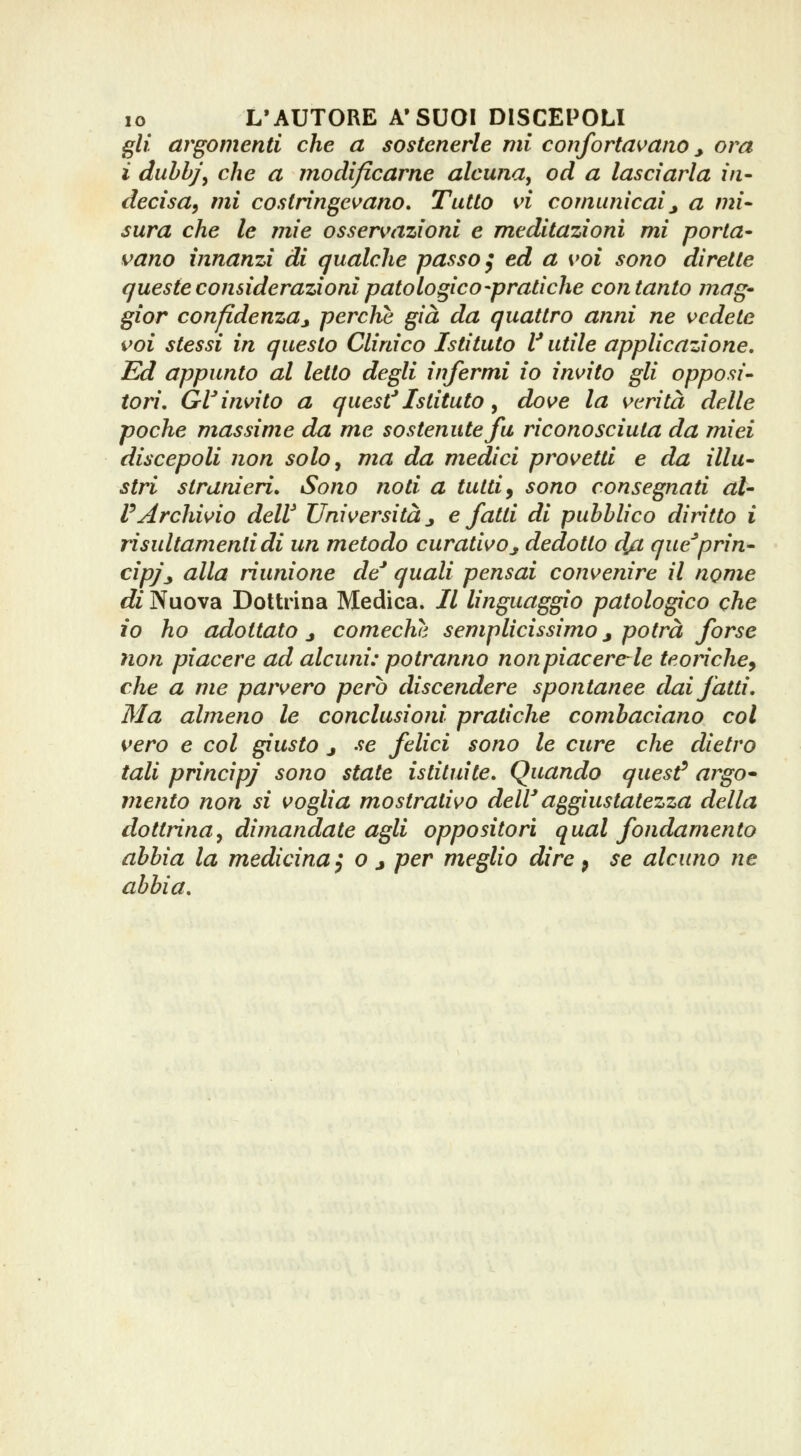 IO L'AUTORE A'SUOI DISCEPOLI gli argomenti che a sostenerle mi confortavano ^ ora ì duhhj\ che a modificarne alcuna^ od a lasciarla in- decisa, mi costringe\^ano. Tutto vi comunicai^ a mi- sura che le mie osservazioni e meditazioni mi porta- vano innanzi di qualche passo ^ ed a voi sono dirette queste considerazioni patologico-pratiche con tanto mag- gior confidenza^ perchè già da quattro anni ne vedete voi stessi in questo Clinico Istituto V utile applicazione. Ed appunto al letto degli infermi io invito gli opposi- tori, GrVinvito a quest*Istituto, dove la verità delle poche massime da me sostenute fa riconosciuta da miei discepoli non solOy ma da medici provetti e da illu- stri stranieri» Sono noti a tutti^ sono consegnati al- VArchivio delV Università j e fatti di pubblico diritto i risultamenlidi un metodo curativo_, dedotto dj:i que^prin- cipi j, alla riunione de* quali pensai convenire il nome di Nuova Dottrina Medica. Il linguaggio patologico che io ho adottato j comechh semplicissimo j potrà forse non piacere ad alcuni: potranno non piacercele teoriche^ che a me parvero pero discendere spontanee dai fatti. Ma almeno le conclusioni pratiche combaciano col vero e col giusto j se felici sono le cure che dietro tali principj sono state istituite. Quando quest^ argo- mento non si voglia mostrativo deW aggiustatezza della dottrina^ dimandate agli oppositori qual fondamento abbia la medicina} o j per meglio dire p se alcuno ne abbia.