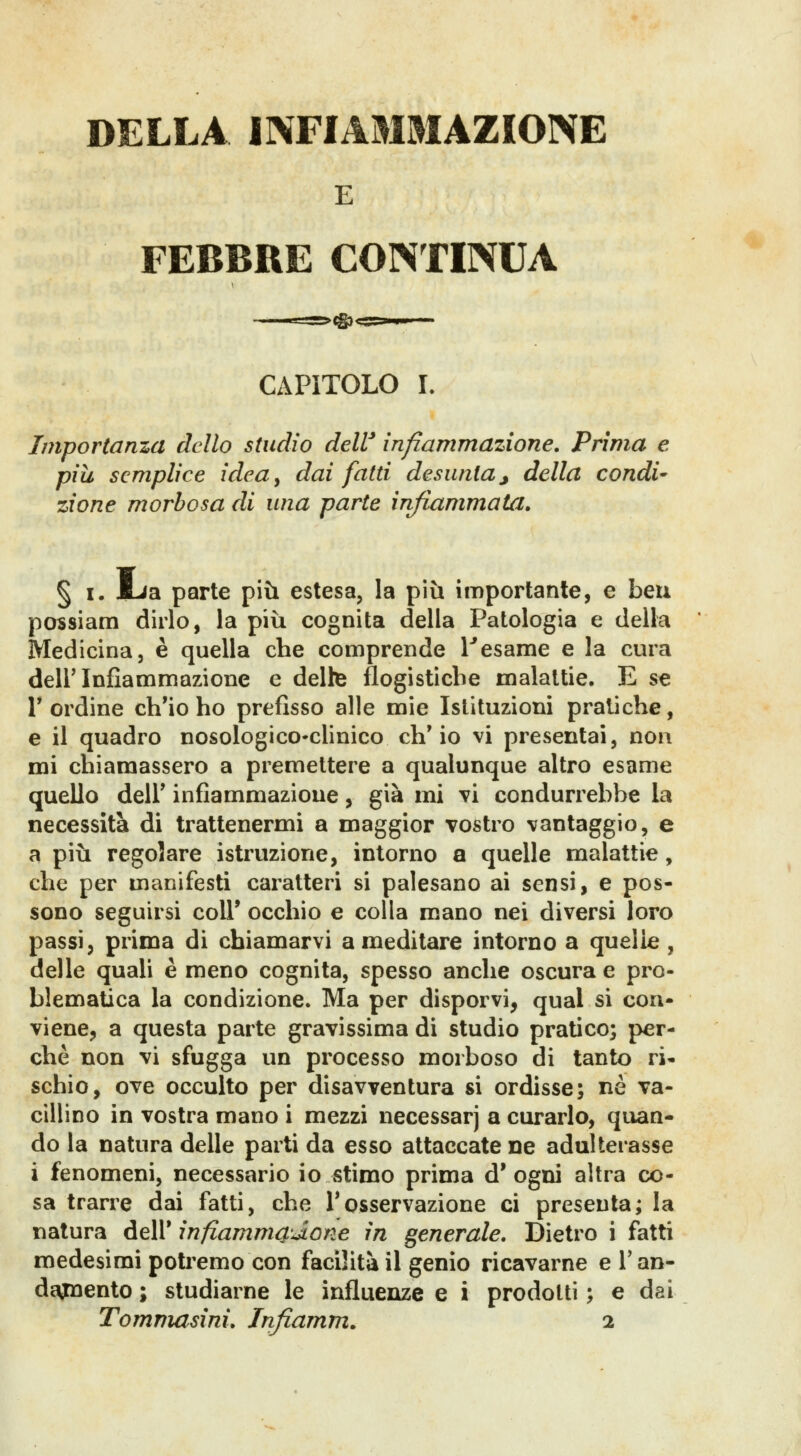 E FEBBRE CONTINUA CAPITOLO L Importanza dello studio deW infiammazione. Prima e più semplice idea^ dai fatti desunta j della condi- zione morbosa di una parte infiammata. § I. mJa parte più estesa, la più importante, e ben possiam dirlo, la più cognita delia Patologia e della Medicina, è quella che comprende 1*esame e la cura dell'Infiammazione e delte flogistiche malattie. E se r ordine ch'io ho prefìsso alle mie Istituzioni pratiche, e il quadro nosologico-clinico ch'io vi presentai, non mi chiamassero a premettere a qualunque altro esame quello deir infiammazione, già mi vi condurrebbe la necessità di trattenermi a maggior vostro vantaggio, e a più regolare istruzione, intorno a quelle malattie, che per manifesti caratteri si palesano ai sensi, e pos- sono seguirsi coli* occhio e colla mano nei diversi loro passi, prima di chiamarvi a meditare intorno a quelle, delle quali è meno cognita, spesso anche oscura e pro- blematica la condizione. Ma per disporvi, qual si con- viene, a questa parte gravissima di studio pratico; per- chè non vi sfugga un processo morboso di tanto ri- schio, ove occulto per disavventura si ordisse; ne va- cillino in vostra mano i mezzi necessarj a curarlo, quan- do la natura delle parti da esso attaccate ne adulterasse i fenomeni, necessario io stimo prima d' ogni altra co- sa trarre dai fatti, che Tosservazione ci presenta; la natura dell* infiammci'Àone in generale. Dietro i fatti medesimi potremo con facilità il genio ricavarne e Tan- deonento ; studiarne le influenze e i prodotti ; e dai Tommasini. Infiamm. i
