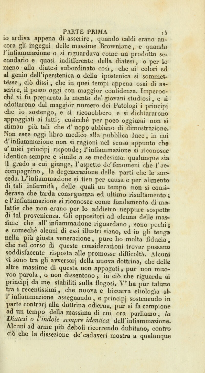 io ai^diva appena di asserire, quando caldi erano an- cora gli ingegni delle massime Browniane, e quando rinfiammazione o si riguardava come un prodotto se- condario e quasi indifferente della diatesi, o per lo meno alla diatesi subordinato così, che ai colori ed al genio dell'iperstenica o della ipostenica si sommet- té5se, ciò dissi, che in quei tempi appena osai di a»* serire, il posso oggi con maggior confidenza. Imperoc- ché vi fu preparata la mente de' giovani studiosi, e si adottarono dal maggior numero dei Patologi i principj die io sostengo, e si riconobbero e si dichiararono appoggiati ai fatti; cosicché per poco oggimai non si stiman più tali che d' uopo abbiano di dimostrazione. Non esce oggi libro medico alla pubblica luce , in cui d'infiammazione non si ragioni nel senso appunto clie a*miei principj risponde; l'infiammazione si riconosce identica sempre e simile a se medesima: qualunque sia il grado a cui giunge, l'aspetto de'fenomeni che i'ao compagnino, la degenerazione delle parti che le sut> ceda. L^infiammazione si tien per causa e per aìiroento di tah infermità, delle quali un tempo non si consi- derava che tarda conseguenza ed ultimo risultament» ; e l'infiammazione si riconosce come fondamento di mah lattie che non erano per lo addietro neppiu^e sospette di tal provenienza. Gli oppositori ad alcuna delle mas- sime che air infiammazione riguardano, sono pochi5 e comechè alcuni di essi illustri siano, ed io gli tenga nella più giusta venerazione, pure ho molta fiducia, che nel corso di queste considerazioni trovar possano soddisfacente risposta alle promosse difficoltà. Alcuni vi sono tra gli ayversarj della nuova dottrina, che delle altre massime di questa non appagati, pur non muo- von parola, o non dissentono, in ciò che riguarda ai principj da me stabiliti sulla flogosi. V^ ha pur taluno ti^a i recentissimi, che nuova e bizzarra etiologìa al- l' infiammazione assegnando, e principj sostenendo in parte contrarj alla dottrina odierna, pur si fa campione ad un tempo della massima di cui ora parliamo, la Viatesi o Vindole sempre identica dell'infiammazione. Alcuni ad arme più deboli ricorrendo dubitano, contro CIÒ che la dissezione de'cadaveri mostra a qualunque
