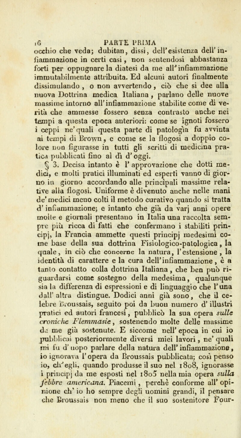 occhio che veda; dubitati, dissi, dell'esistenza dell'ia- fìammazione in certi casi, non sentendosi abbastanza forti per oppugnare la diatesi da me all'* infiammazione immutabilmente attribuita. Ed alcuni autori finalmente dissimulando , o non avvertendo, ciò che si dee alla nuova Dottrina medica Italiana ^ parlano delle nuove massime intorno all'infiammazione stabilite come di ve- rità che ammesse fossero senza contrasto anche nei tempi a questa epoca anteriori; come se ignoti fossero i ceppi ne'quali questa parte di patologìa fu avvinta ai tempi di Brow^n, e come se la flogosi a doppio co- lore non figurasse in tutti gli scritti di medicina pra- tica pubblicati fino al dì d'oggi. § 3. Decisa intanto è 1' approvazione che dotti me- dici, e molti pratici illuminati ed esperii vanno di gior- no ili giorno accordando alle principali massime rela- tive alla flogosi. Uniforme è divenuto anche nelle mani de'medici meno colti il metodo curativo quando si tratta d'infiammazione; e intanto che già da varj anni opere molle e giornali presentano in Italia una raccolta sem- pre più ricca di fatti che confermano i stabiliti prin- cipi, la Francia ammette questi principj medesimi co- me base della sua dottrina Fisiologico-patologica, la quale 5 in ciò che concerne la natura, l'estensione , la identità di carattere e la cura dell'infiammazione, è a tanlo contatto colla dottrina Italiana, che ben può ri- guardarsi come sostegno della medesima, qudunque sia la differenza di espressioni e di linguaggio che l'una dall' altra distingue. Dodici anni già sono, che il ce- lebi^e ijioussais, seguito poi da buon numero d'illustri pratici ed autori francesi, pubblicò la sua opera sulle croniche Flemmasie ^ sostenendo molte delle massime dii me già sostenute. E siccome nell' epoca in cui io pubblicai posteriormente diversi miei lavori, ne' quali nri fu d' uopo parlare della natura dell' infiammazione, io ignorava l'opera da ISroussais pubblicata; così penso io, cii''egli, quando produsse il suo nel i8o8, ignorasse i principj da me esposti nel i8o5 nella mia opera sulla febbre americana. Piacerne, perchè conforme all' opi- nione di' io ho sempre degli uomini grandi, il pensare che Broussais non meno che il suo sostenitore Four-