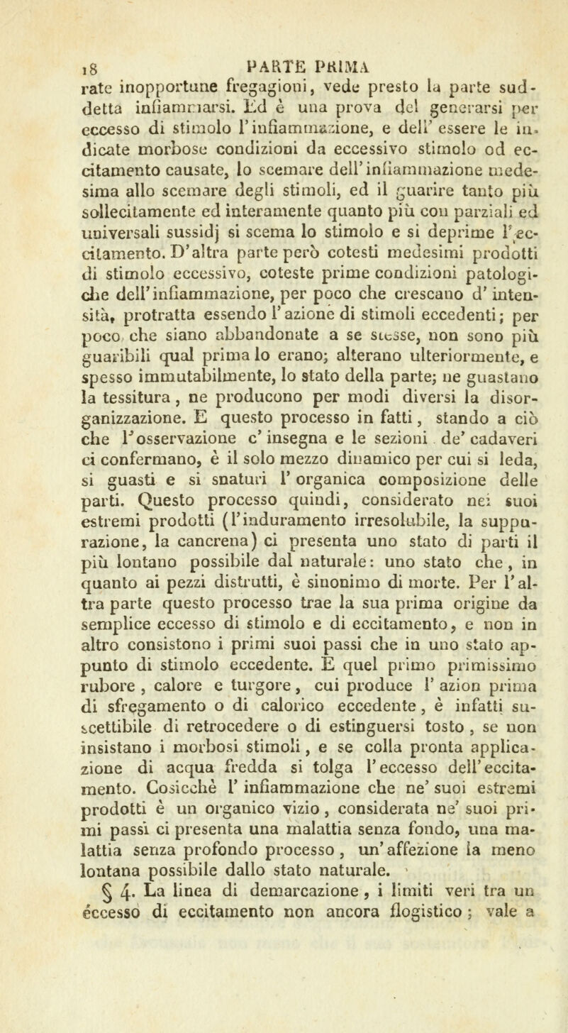 rate inopportatie fregagioni, vede presto la parte sud- detta iafiamnai^si. ìlA è una prova del generarsi per eccesso di stimolo l'infiamiiiiir.ione, e dell' essere le ia- dicate morbose condizioni da eccessivo stimolo od ec- citamento causate, lo scemare dell'indammazione mede- sima allo scemare degli stimoli, ed il guarire tanto più sollecitamente ed interamente quanto più con parziali ed universali sussidj si scema lo stimolo e si deprime T ec- citamento. D'altra parte però cotesti medesimi prodotti di stimolo eccessivo, coteste prime condizioni patologi- che deir infiammazione, per poco che crescano d' mteu- sità, protratta essendo l'azione di stimoli eccedenti; per poco che siano abbandonate a se stesse, non sono più guaribili qual prima lo erano; alterano ulteriormente, e spesso immutabilmente, lo stato della parte; ne guastano la tessitura, ne producono per modi diversi la disor- ganizzazione. E questo processo in fatti, stando a ciò che l* osservazione e' insegna e le sezioni de* cadaveri ci confermano, è il solo mezzo dinamico per cui si leda, si guasti e si snaturi V organica composizione delle parti. Questo processo quindi, considerato nei «uoi estremi prodotti (l'induramento irresolubile, la suppu- razione, la cancrena) ci presenta uno stato di parti il più lontano possibile dal naturale : uno stato che , in quanto ai pezzi distrutti, è sinonimo di morte. Per l'al- tra parte questo processo trae la sua prima origine da semplice eccesso di stimolo e di eccitamento ^ e non in altro consistono i primi suoi passi che in uno stato ap- punto di stimolo eccedente. E quel primo primissimo rubore , calore e turgore, cui produce 1' azion prima di sfrqgamento o di calorico eccedente, è infatti su- s^cettibile di retrocedere o di estinguersi tosto , se non insistano i morbosi stiraoli, e se colla pronta applica- zione di acqua fredda si tolga l'eccesso dell'eccita- mento. Cosicché r infiammazione che ne' suoi estremi prodotti è un organico vizio, considerata ne' suoi pri- mi passi ci presenta una malattia senza fondo, una ma- lattia senza profondo processo , un' affezione la meno lontana possibile dallo stato naturale. § 4' ^^ linea di demarcazione, i limiti veri tra un eccesso di eccitamento non ancora flogistico ; vale a