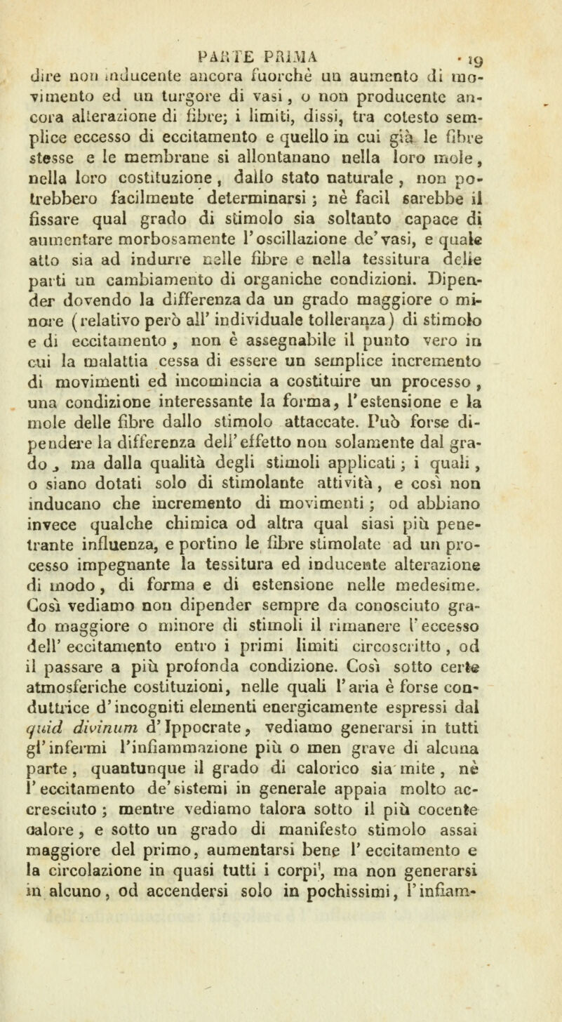 dire non iiiducente ancora fuorché uq aumento di luo- tìmento ed uà turgore di vasi, o non producente an- cora alterazione di fibre; i limiti, dissi, tra cotesto sem- plice eccesso di eccitamento e quello in cui già le fibre stesse e le membrane si allontanano nella loro mole, nella loro costituzione , dallo stato naturale , non po- U^ebbei'o facilmente determinarsi ; né facil sarebbe il fissare qual grado di stimolo sia soltanto capace di aumentare morbosamente l'oscillazione de'vasi, e quale atto sia ad indurre nelle fibre e nella tessitura delie parti un cambiamento di organiche condizioni. Dipea- der dovendo la differenza da un grado maggiore o mi- noue (relativo però all' individuale tolleranza) di stimolo e di eccitamento , non è assegnabile il punto vero in cui la malattia cessa di essere un semplice incremento di movimenti ed incomincia a costituire un processo, una condizione interessante la forma, i*estensione e la mole delle fibre dallo stimolo attaccate. Pub forse di- pendei-e la differenza dell'effetto non solamente dal gra- do j ma dalla qualità degli stimoH applicati ; i quali, o siano dotati solo di stimolante attività, e così non inducano che incremento di movimenti ; od abbiano invece qualche chimica od altra qual siasi pi il pene- trante influenza, e portino le fibre stimolate ad un pro- cesso impegnante la tessitura ed induceiite alterazione di modo, di forma e di estensione nelle medesime. Così vediamo non dipender sempre da conosciuto gra- do maggiore o minore di stimoli il rimanere T eccesso deir eccitamento entro i primi limiti circoscritto , od il passare a più profonda condizione. Così sotto cerle atmosferiche costituzioni, nelle quaU Taria è forse eoa- dultiice d'incogniti elementi energicamente espressi dal quid dwinum d'Ippocrate, vediamo generarsi in tutti gl'infermi l'infiammazione più o men grave di alcuna parte , quantunque il grado di calorico sìa mite , né l'eccitamento de'sistemi in generale appaia molto ac- cresciuto ; mentre vediamo talora sotto il più cocente calore, e sotto un grado di manifesto stimolo assai maggiore del primo, aumentarsi bene l'eccitamento e la circolazione in quasi tutti i corpi', ma non generarsi in alcuno, od accendersi solo in pochissimi, l'inflam^