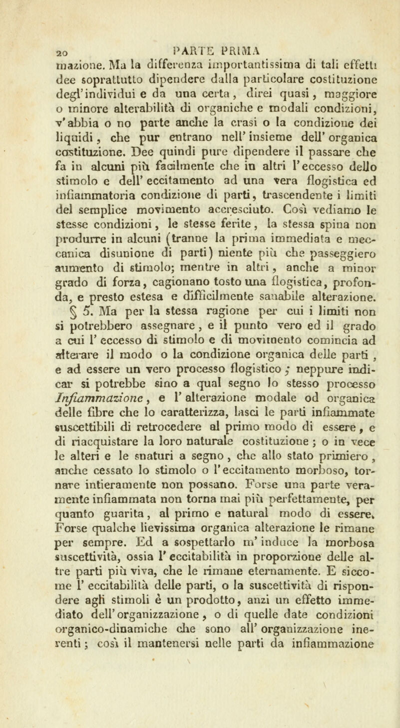 mazione. Ma la differenza iniportantissima di tali effetti dee soprattutto dipendere dalla particolare coslituzione degl'individui e da una certa, direi quasi, maggiore o minore alterabilità di organiche e modali condizioni, v'abbia o no parte anclie la crasi o la condizione dei liquidi 3 che pur entrano neir insieme dell* organica costituzione. Dee quindi pure dipendere il passare che fa in alcuni pib. fadlmente che in altri T eccesso dello stimolo e deir eccitamento ad una vera flogistica ed infiammatoria condizione di parti, trascendente i hmiti del semplice moTÌmento accresciuto. Così vediamo le stesse condizioni, le stesse ferite, la stessa spina non produrre in alcuni (tranne la prima immediata e mec- canica disunione di parti) niente più che passeggiero aimi^ento di stimolo; mentie in altri, anche a minor grado di forza, cagionano tosto una flogistica, profon- da, e presto estesa e difficilmente sanabile alterazione. § 5. Ma per la stessa ragione pei' cui i limiti non si potrebbero assegnare, e il punto vero ed il grado a cui r eccesso di stimolo e di movimento comincia ad afltei-ai^ il modo o la condizione organica delle parti , e ad essere un vero processo flogistico ; neppure indi- car si potrebbe sino a qual segno lo stesso processo Infiammazione, e Y alterazione modale od organica delle fibre che lo caratterizza, lasci le parti infiammate suscettibili di retrocedei-e al primo modo di essere, e di riacquistare la loro naturale costituzione ; o in vece le alteri e le snaturi a segno, che allo stato primiei^o ^ anclie cessato lo stimolo o T eccitamento morboso, tor- nare intieramente non possano. Forse una parte vera- mente infiammata non torna mai piìi peifettamente, per quanto guarita, al primo e naturai modo di esserCi Fca^se qualche lievissima organica alterazione le rimane per sempre. Ed a sospettarlo m'induce la morbosa suscettività, ossia 1' eccitabilità in proporzione delle al- tre parti più viva, che le rimane eternamente. E sicco- me r eccitabilità delle parti, o la suscettività di rispon- dere agH stimoli è un prodotto, anzi un effetto imme- diato dell'organizzazione, o di quelle date condizioni organico-dinamiche che sono all' organizzazione ine- renti ; cosi il mantenersi nelle parti da infiammazione