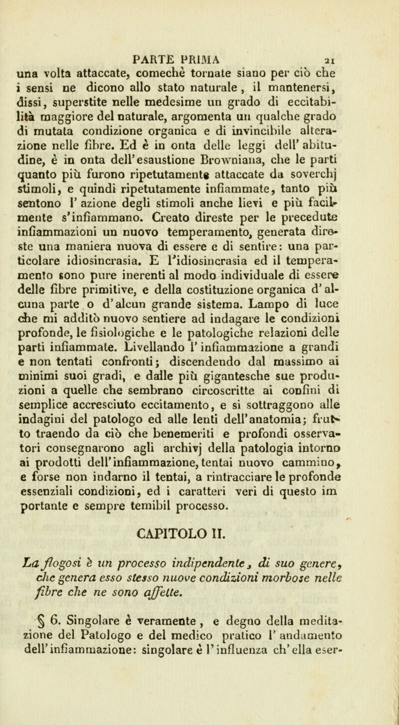 una volta attaccate, comechè tornate siano per ciò che i sensi ne dicono allo stato naturale, il mantenersi, dissi, superstite nelle medesime un grado di eccitabi- lità maggiore del naturale, argomenta un qualche grado di mutala condizione organica e di invincibile altera- zione nelle fibre. Ed e in onta delle leggi dell' abitu- dine, è in onta dell'esaustione Browniana, che le parti quanto più furono ripetutamente attaccate da soverchj stimoli, e quindi ripetutamente infiammate, tanto più sentono l' azione degli stimoli anche lievi e più facil» mente s'infiammano. Creato direste per le precedute infiammazioni un nuovo temperamento, generata dire- ste una maniera nuova di essere e di sentire ; una par- ticolare idiosincrasia, E Tidiosincrasia ed il tempera- mento sono pure inerenti al modo individuale di essere delle fibre primitive, e della costituzione organica d'al- cuna parte o d'alcun grande sistema. Lampo di luce che mi additò nuovo sentiere ad indagare le condizioni profonde, le fisiologiche e le patologiche relazioni delle parti infiammate. Livellando 1* infiammazione a grandi e non tentati confronti ; discendendo dal massimo ai minimi suoi gradi, e dalle più gigantesche sue produ- zioni a quelle che sembrano circoscritte ai confini di semplice accresciuto eccitamento, e si sottraggono alle indagini del patologo ed alle lenti dell'anatomia; fruN to traendo da ciò che benemeriti e profondi osserva- tori consegnarono agli archivj della patologìa intorno ai prodotti dell'infiammazione,tentai nuovo cammino^ e forse non indarno il tentai, a rintracciare le profonde essenziali condizioni, ed i caratteri veri di questo im portante e sempre temibil processo. CAPITOLO IL Laflogosi è un processo indipendentej di suo genere^ clic genera esso stesso nuove condizioni morbose nelle fibre che ne sono affette. § 6. Singolare è veramente , e degno della medita- zione del Patologo e del medico pratico V andamento dell'infiammazione: singolare è l'influenza ch'ella eser-