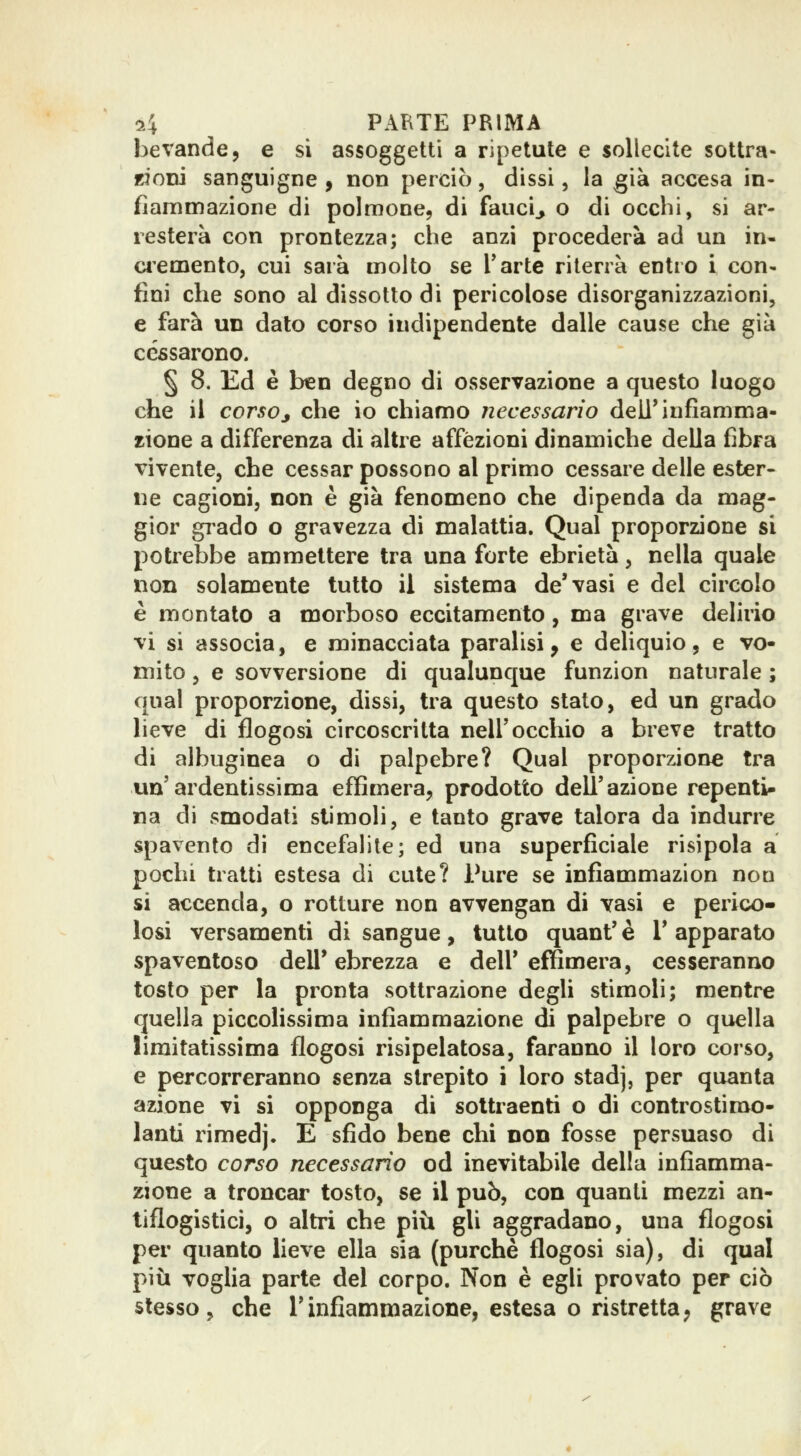 bevande, e si assoggetti a ripetute e sollecite sottra- ttODÌ sanguigne 9 non perciò, dissi, la già accesa in- fiammazione di polmone, di fauci^ o di occhi, si ar- resterà con prontezza; che anzi procederà ad un in- cremento, cui sarà molto se Tartc riterrà entro i con- fini che sono al dissotto di pericolose disorganizzazioni, e farà un dato corso indipendente dalle cause che già cessarono. § 8. Ed è ben degno di osservazione a questo luogo che il corsoj che io chiamo necessario dell'infiamma- zione a differenza di altre affezioni dinamiche della fibra vivente, che cessar possono al primo cessare delle ester- ne cagioni, non è già fenomeno che dipenda da mag- gior grado o gravezza di malattia. Qual proporzione si potrebbe ammettere tra una forte ebrietà, nella quale non solamente tutto il sistema de'vasi e del circolo è montato a morboso eccitamento, ma grave delirio vi si associa, e minacciata paralisi, e deliquio, e vo- mito , e sovversione di qualunque funzion naturale ; qual proporzione, dissi, tra questo stato, ed un grado lieve di flogosi circoscritta nell'occhio a breve tratto di albuginea o di palpebre? Qual proporzione tra un'ardentissima effimera, prodotto dell'azione repenti- na di smodati stimoli, e tanto grave talora da indurre spavento di encefalite; ed una superficiale risipola a pochi tratti estesa di cute? Pure se infiammazion non si accenda, o rotture non avvengan di vasi e perico- losi versamenti di sangue , tutto quant' è 1' apparato spaventoso dell'ebrezza e dell'effimera, cesseranno tosto per la pronta sottrazione degli stimoli; mentre quella piccolissima infiammazione di palpebre o quella limitatissima flogosi risìpelatosa, faranno il loro corso, e percorreranno senza strepito i loro stadj, per quanta azione vi si opponga di sottraenti o di controstimo- lanti rimedj. E sfido bene chi non fosse persuaso di questo corso necessario od inevitabile della infiamma- zione a troncar tosto, se il può, con quanti mezzi an- tiflogistici, o altri che piii gli aggradano, una flogosi per quanto lieve ella sia (purché flogosi sia), di qual più voglia parte del corpo. Non è egli provato per ciò stesso, che l'infiammazione, estesa o ristretta, grave