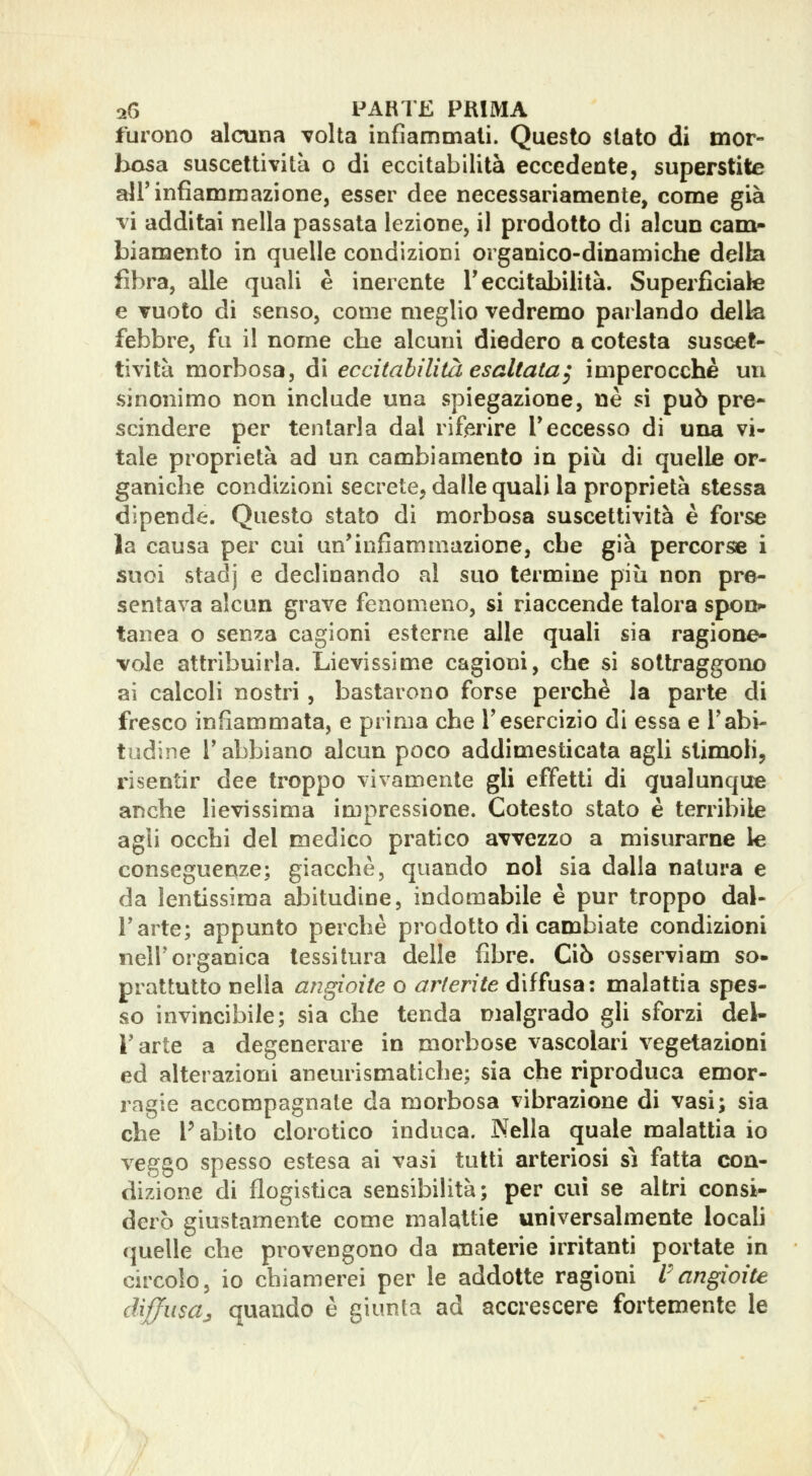 furono alcuna volta infiammali. Questo slato di mor- bosa suscettività o di eccitabilità eccedente, superstite all'infiammazione, esser dee necessariamente, come già vi additai nella passata lezione, il prodotto di alcun cam- biamento in quelle condizioni organico-dinamiche della fibra, alle quali è inerente T eccitabilità. Superficiale e vuoto di senso, come meglio vedremo parlando della febbre, fu il nome che alcuni diedero a cotesta suscet- tività morbosa, di eccitabilità esaltata^ imperocché un sinonimo non include una spiegazione, ne sì può pre- scindere per tentarla dal riferire Teccesso di una vi- tale proprietà ad un cambiamento in più di quelle or- ganiche condizioni scerete, dalle quali la proprietà stessa dipende. Questo stato di morbosa suscettività è forse la causa per cui un'infiammazione, che già percorse i suoi stadj e declinando al suo termine più non pre- sentava alcun grave fenomeno, si riaccende talora spon- tanea o senza cagioni esterne alle quali sia ragione- vole attribuirla. Lievissime cagioni, che si sottraggono ai calcoli nostri , bastarono forse perchè la parte di fresco infiammata, e prima che l'esercizio di essa e Tabi- tudine l'abbiano alcun poco addimesticata agli slimoH, risentir dee troppo vivamente gli effetti di qualunque anche lievissima impressione. Cotesto stato è terribile agli occhi del medico pratico avvezzo a misurarne le conseguenze; giacche, quando noi sia dalla natura e da lentissima abitudine, indomabile è pur troppo dal- l'arte; appunto perchè prodotto di cambiate condizioni nell'organica tessitura delle fibre. Ciò osserviam so- prattutto nella angioite o arterite diffusa: malattia spes- so invincibile; sia che tenda malgrado gli sforzi del- l'arte a degenerare in morbose vascolari vegetazioni ed alterazioni aneurismatiche; sia che riproduca emor- ragie accompagnate da morbosa vibrazione di vasi; sia che l'abito clorotico induca. Nella quale malattia io veggo spesso estesa ai vasi tutti arteriosi sì fatta con- dizione di flogistica sensibilità; per cui se altri consi- derò giustamente come malattie universalmente locah quelle che provengono da materie irritanti portate in circolo, io chiamerei per le addotte ragioni l^angioite diffusa^ quando è giunta ad accrescere fortemente le