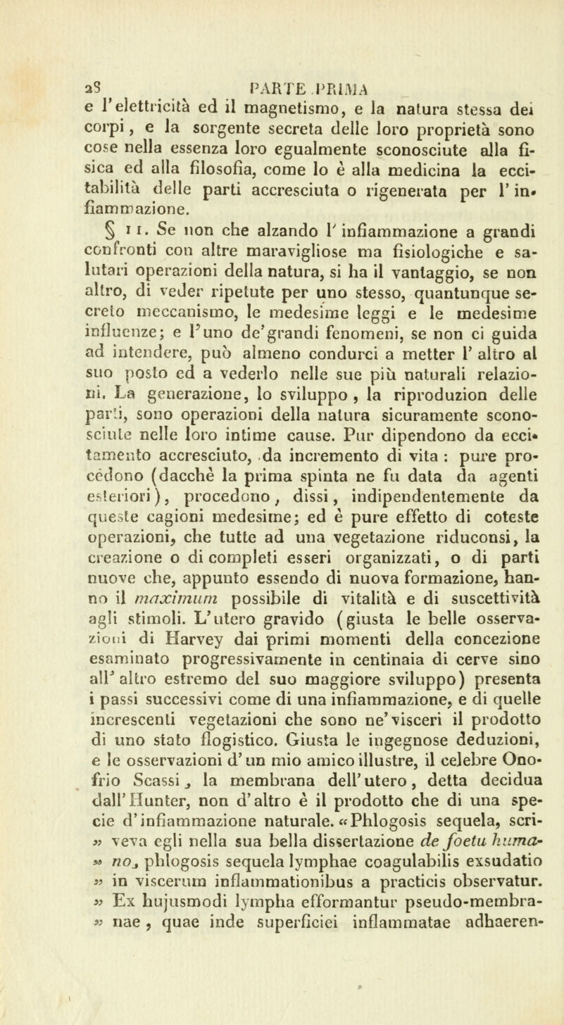 2S ^ ^ PARTE PRI.ÌJA e l'elettricità ed il magnetismo, e la natura stessa dei corpi, e la sorgente secreta delle loro proprietà sono cose nella essenza loro egualmente sconosciute alla fi- sica ed alla filosofia, come lo è alla medicina la ecci- tabilità delle parti accresciuta o rigenerata per 1' ia# fiamm azione. § 11. Se non che alzando l'infiammazione a grandi confronti con altre maravigliose ma fisiologiche e sa- lutari operazioni della natura, si ha il vantaggio, se non altro, di veder ripetute per uno stesso, quantunque se- crelo meccanismo, le medesime leggi e le medesime influenze; e Funo de'grandi fenomeni, se non ci guida ad intendere, può almeno condurci a metter V altro al suo posto ed a vederlo nelle sue più naturali relazio- ni. La generazione, lo sviluppo, la riproduzion delle parli, sono operazioni della natura sicuramente scono- sciute nelle loro intime cause. Pur dipendono da ecci* tamento accresciuto, da incremento di vita : pure pro- cèdono (dacché la prima spinta ne fu data da agenti esteriori ), procedono , dissi, indipendentemente da queste cagioni medesime; ed è pure effetto di coteste operazioni, che tutte ad una vegetazione riduconsi, la creazione o di completi esseri organizzati, o di parti nuove che, appunto essendo di nuova formazione, han- no il maximum possibile di vitalità e di suscettività agli stìmoH. L'utero gravido (giusta le belle osserva- zioni di Harvey dai primi momenti della concezione esaminato progressivamente in centinaia di cerve sino air altro estremo del suo maggiore sviluppo) presenta i passi successivi come di una infiammazione, e di quelle increscenti vegetazioni che sono ne'visceri il prodotto di uno stato flogistico. Giusta le ingegnose deduzioni, e le osservazioni d'un mio amico illustre, il celebre Ono- frio Scassi j la membrana dell'utero, detta decidua dall'Hunter, non d'altro è il prodotto che di una spe- cie d'infiammazione naturale. cfPhlogosis sequela, scri- 9? veva egli nella sua bella dissertazione de foetu Imma' w «Oj phlogosis sequela lymphae coagulabilis exsudatio w in viscerura inflammationibus a practicis observatur. »y Ex hujusmodi lympha efformantur pseudo-membra- 5; nae, quae inde superficiei inflamraatae adhaeren-