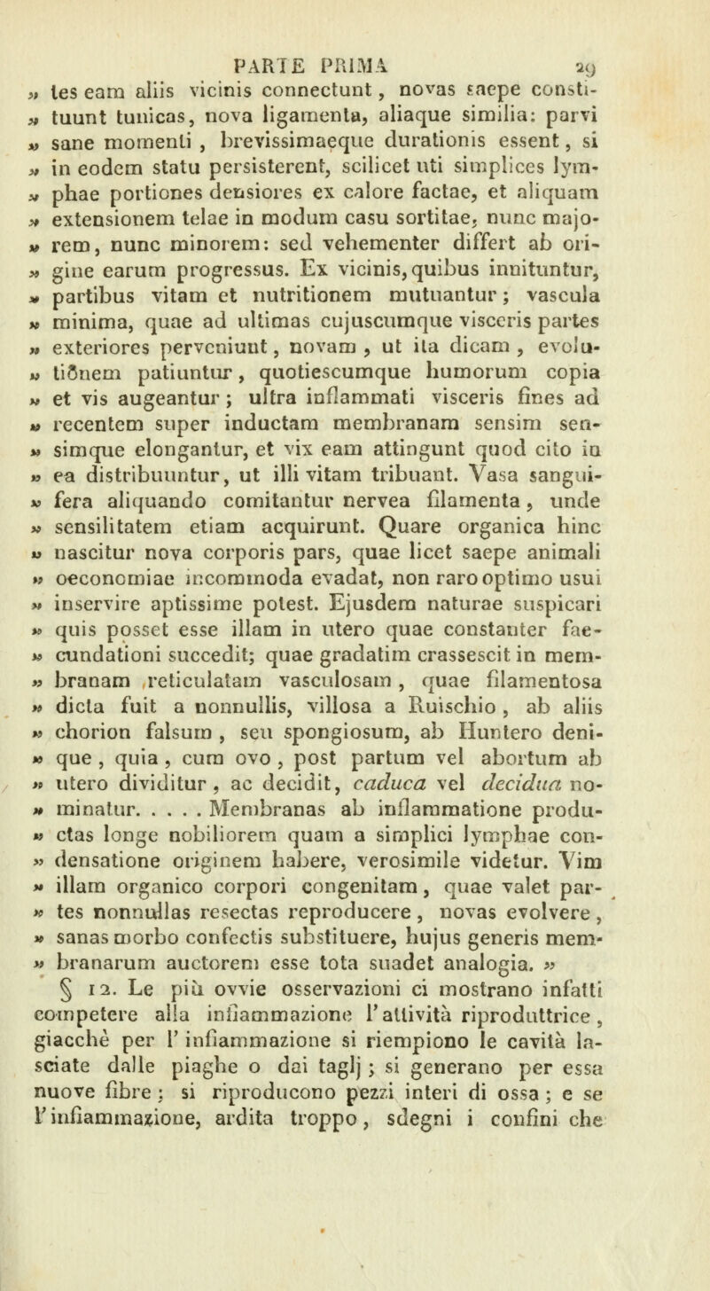 >, les eam aliis vicinis connectuiit, novas saepe consti- ^ tuunt tuiiicas, nova ligamenla, aliaque similia: parvi %> sane momenti , brevissimaeque durationis essent, si >f in eodcm statu pei sisterent, scilicet uti simplices lym- V phae portiones derisiores ex calore factae, et aliquam ^ extensionem telae in modum casu sortitae, mine majo- V rem, nunc minorem: sed vehementer differì ab ori- >* gine earum progressus. Ex vicinis, quibus innitimtur, 30 partibus vitam et nutritionem mutuantur ; vascula M minima, quae ad uUìmas cujuscumque visccris partes » exteriores pervcniunt, novam , ut ila dicam , evolu- « tiSnem patiuntiir, quotiescumque humorum copia w et vis augeantur ; ultra infiammati visceris fines ad » recentem super inductam membranara sensim sen- *» simque elongantur, et vix eam attingunt quod cito in » ea distribuuntur, ut illi vitam tribuant. Vasa sangui- V fera aliquando comitantur nervea filamenta 5 unde >* sensilitatem etiam acquirunt. Quare organica bine w nascitur nova corporis pars, quae licei saepe animali w o€concmiae iccommoda evadat, non rarooptimo usui y* inservire aptissime potest. Ejusdem naturae suspicari y> quis posset esse illam in utero quae constanter fae- w cundationi succedit; quae gradatim crassescit in mem- » branam reticulatam vasculosam, quae filamentosa w dieta fuit a nonnuUis, villosa a Ruischio , ab aliis w chorion falsum , seu spongiosum, ab Huntero deni- ** que , quia , cum ovo , post partum vel aboitum ab >9 utero dividitur 9 ac decidit, caduca vel decidua uq- H minatur Membranas ab inllaramatione produ- » ctas longe nobiliorem quam a simplici lymphae con- >j densatione originem babere, verosimile videtur. Yim *• illam organico corpori congenitam, quae valet par- >c tes nonnullas resectas reproducere, novas evolvere, » sanas morbo confectis substìtuere, hujus generis mem- « branarum auctorem esse tota suadet analogia. ^^ § 12. Le più ovvie osservazioni ci mostrano infatti competere alla infiammazione T attività riproduttrice, giaccbè per V infiammazione si riempiono le cavità la- sciate dalle piaghe o dai taglj ; si generano per essa nuove fibre : si riproducono pezzi interi di ossa ; e se l infiammazione, ardita troppo, sdegni i confini che