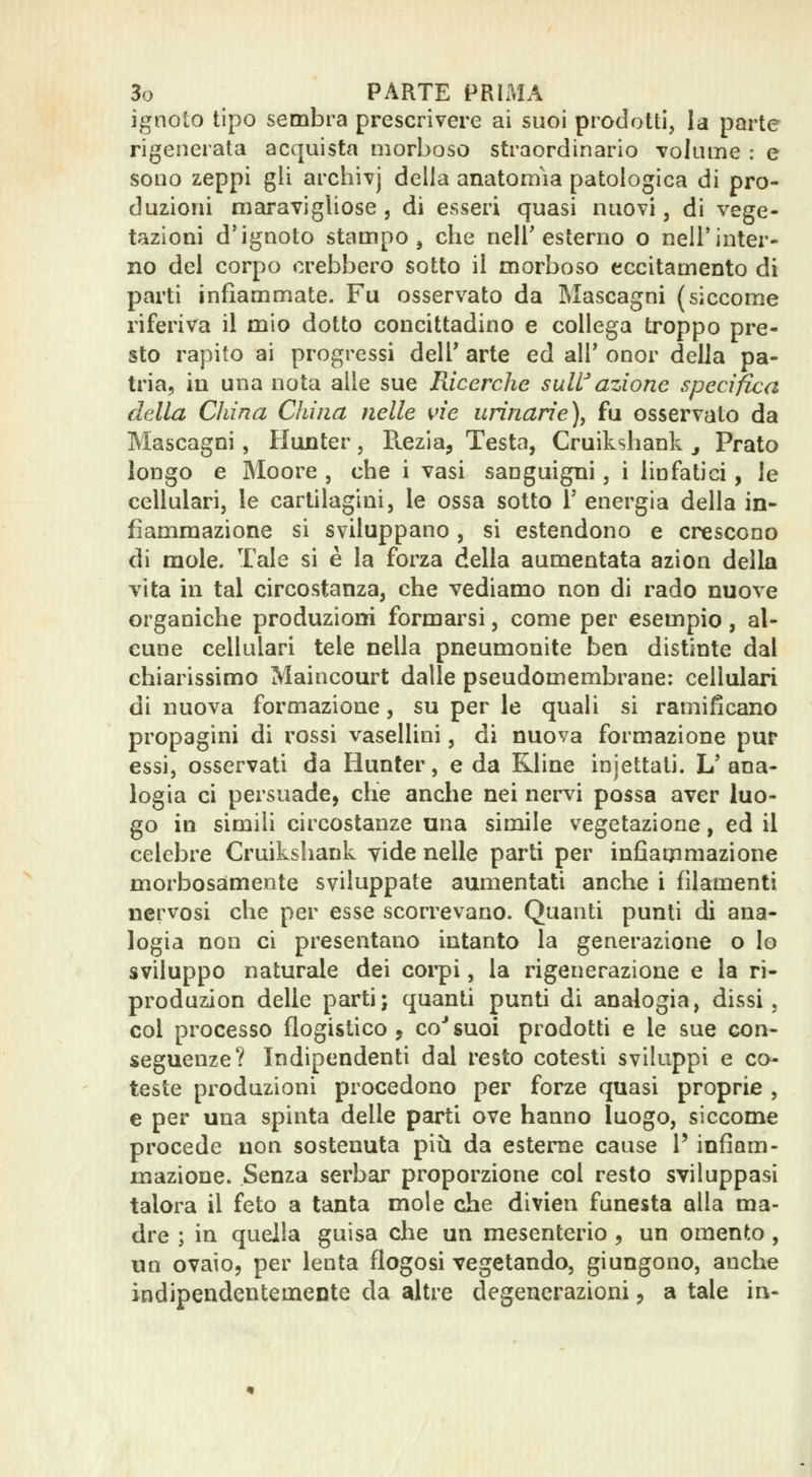 ignoto tipo sembra prescrivere ai suoi prodotti, la parte rigenerata acquista morboso straordinario volume : e sono zeppi gli archivj della anatomìa patologica di pro- duzioni maravigliose , di esseri quasi nuovi, di vege- tazioni d'ignoto stampo j che neir esterno o nell'inter- no del corpo crebbero sotto il morboso eccitamento di parti infiammate. Fu osservato da Mascagni (siccome riferiva il mio dotto concittadino e collega troppo pre- sto rapito ai progressi dell' arte ed all' onor della pa- tria, in una nota alle sue Ricerche suWazione specifica della China China nelle vie urinarie), fu osservato da Mascagni, Hunter, Ptezia, Testa, Cruikshank j Prato longo e Moore , che i vasi sanguigni, i linfatici, le cellulari, le cartilagini, le ossa sotto 1' energia della in- fiammazione si sviluppano , si estendono e crescono di mole. Tale si è la forza della aumentata azion della vita in tal circostanza, che vediamo non di rado nuove organiche produzioni formarsi, come per esempio, al- cune cellulari tele nella pneumonite ben distinte dal chiarissimo Maincom^t dalle pseudomembrane: cellulari di nuova formazione, su per le quali si ramificano propagini di rossi vasellini, di nuova formazione pur essi, osservati da Hunter, e da Kline injettali. L'ana- logia ci persuade, che anche nei nervi possa aver luo- go in simili circostanze una simile vegetazione, ed il celebre Cruikshank vide nelle parti per infìagimazione morbosamente sviluppate aumentati anche i filamenti nervosi che per esse scorrevano. Quanti punti di ana- logia non ci presentano intanto la generazione o lo sviluppo naturale dei coi'pi, la rigenerazione e la ri- produzion delle parti; quanti punti di analogia, dissi , col processo flogistico j co* suoi prodotti e le sue con- seguenze? Indipendenti dal resto cotesti sviluppi e co- teste produzioni procedono per forze quasi proprie , e per una spinta delle parti ove hanno luogo, siccome procede non sostenuta più da esteme cause l'infiam- mazione. Senza serbar proporzione col resto sviluppasi talora il feto a tanta mole che divien funesta olla ma- dre ; in quella guisa che un mesenterio , un omento, un ovaio, per lenta flogosi vegetando, giungono, anche indipendentemente da altre degenerazioni, a tale in-