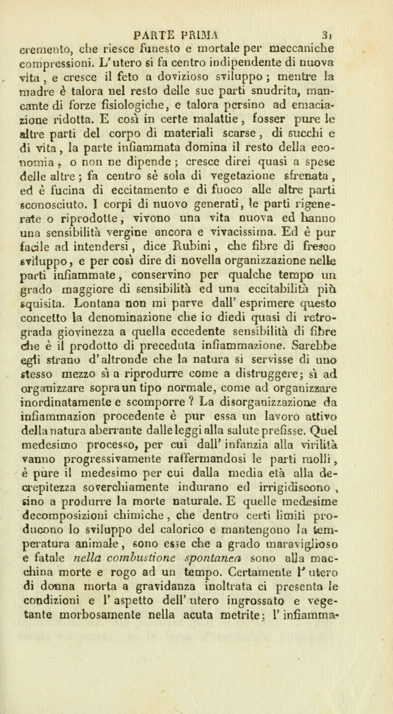 d'ernento, che riesce funesto e mortale per meccaniche compressioni. L'utero si fa centro indipendente di nuova vita , e cresce il feto a dovizioso sviluppo ; mentre la madre è talora nel resto delle sue pai'ti snudrita, man- cante di forze fisiologiche, e talora persino ad emacia- zione ridotta. E così in certe malattie, fosser pure le altre parti del corpo di materiali scarse, di succhi e di vita 5 la parte infiammata domina il resto della eco- nomia 9 o non ne dipende ; cresce direi quasi a spese delle altre ; fa centro sé sola di vegetazione sfrenata, ed è fucina di eccitamento e di fuoco alle altre parti sconosciuto. I corpi di nuovo generati, le parti rigene- rate o riprodotte, vivono una vita nuova ed hanno una sensibilità vergine ancora e vivacissima. Ed è pur facile ad intendersi, dice Rubini, che fibre di fi^esco «viluppo, e per così dire di novella organizzazione nelle parti infiammate, conservino per qualche tempo un grado maggiore di sensibilità ed una eccitabilità piò. squisita. Lontana non mi parve dall' esprimere questo concetto la denominazione che io diedi quasi di ixtro- grada giovinezza a quella eccedente sensibilità di fibre die è il prodotto di preceduta infiammazione. Sarebbe egli strano d'altronde che la natura si servisse di uno stesso mezzo sia riprodurre come a distruggere; si ad organizzare sopra un tipo normale, come ad organizzare inordinatamente e scomporre ? La disorganizzazione da infiammazion procedente è pur essa un lavoro attivo della natura aberrante dalle leggi alla salute prefisse. Quel medesimo processo, per cui dall' infanzia alla virilità vanno progressivamente raffermandosi le pai ti molli, è pure il medesimo per cui dalla media età alla de- d'cpitezza soverchiamente indurano ed irrigidiscono , «no a produrre la morte naturale. E quelle medesime decomposizioni chimiche , che dentro ceiti limiti pro- ducono lo sviluppo del calorico e mantengono la tem- peratura animale, sono esse che a grado maraviglioso e fatale nella combustione spontanea sono alia mac- china morte e rogo ad un tempo. Certamente l* utero di donna morta a gravidanza inoltrata ci presenta le condizioni e l'aspetto dell' utero ingrossato e vege- tante morbosamente nella acuta metrite; l'infiamma