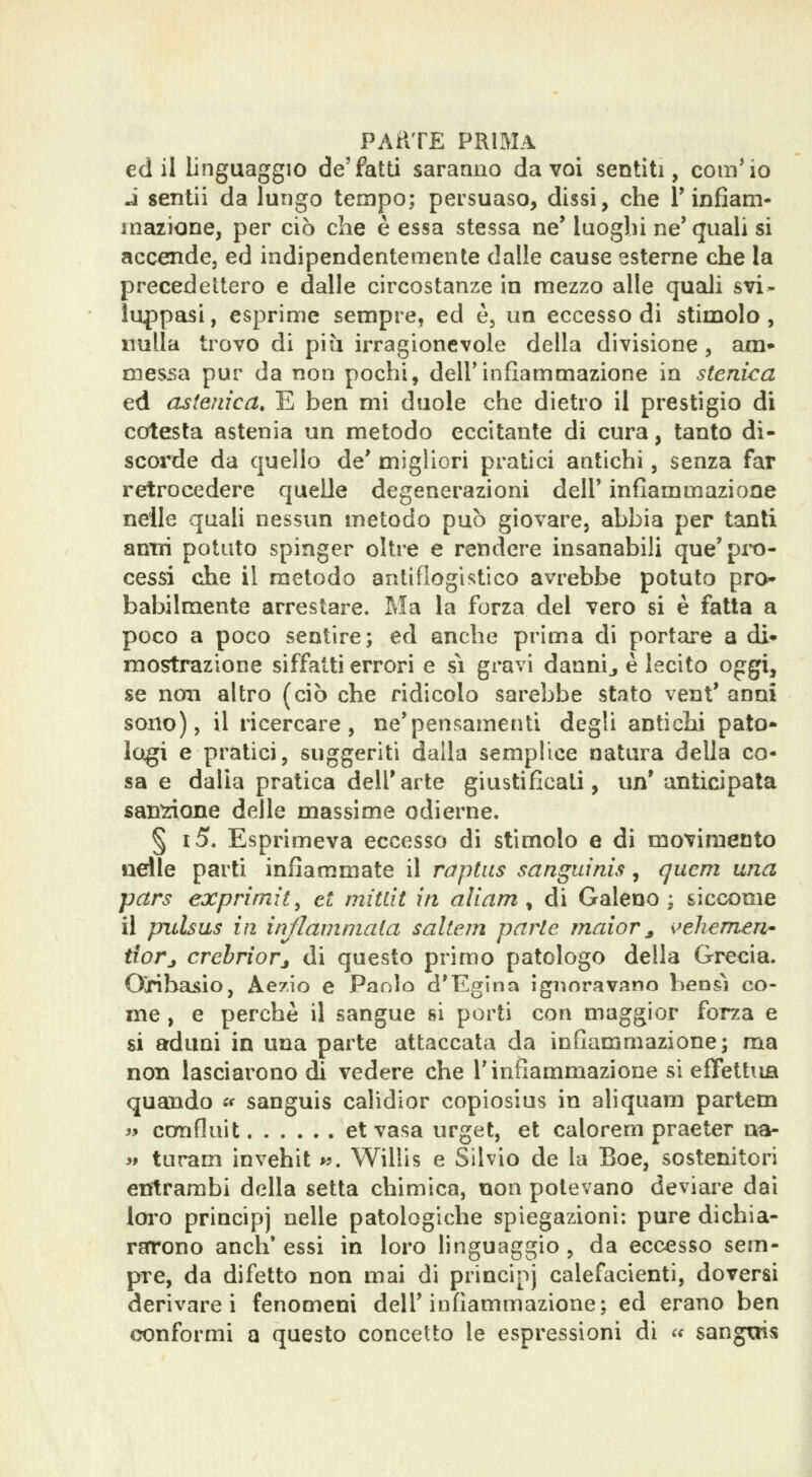 ed il linguaggio de'fatti saranno da voi sentiti, compio i sentii da lungo tempo; persuaso, dissi, che T infiam- mazione, per ciò che è essa stessa ne' luoghi ne'quali si accende, ed indipendentemente dalle cause esterne che la precedettero e dalle circostanze in mezzo alle quali svi- luppasi , esprime sempre, ed è, un eccesso di stimolo, nulla trovo di più irragionevole della divisione, ara- messa pur da non pochi, dell'infiammazione in stenica ed astenica, E ben mi duole che dietro il prestigio di cotesta astenia un metodo eccitante di cura, tanto di- scorde da quello de' migliori pratici antichi, senza far retrocedere quelle degenerazioni dell' infiammazione nelle quali nessun metodo può giovare, abbia per tanti antri potuto spinger oltre e rendere insanabili qua'pro- cessi che il metodo antiflogistico avrebbe potuto pro- babilmente arrestare. Ma la forza del vero si è fatta a poco a poco sentire; ed anche prima di portare a di* mostrazione siffatti errori e sì gravi dannij è lecito oggi, se non altro (ciò che ridicolo sarebbe stato vent' anni sono), il ricercare, ne'pensamenti degli anticlii pato- logi e pipatici, suggeriti dalla semplice natura della co- sa e dalla pratica dell'arte giustificati, un' anticipata sansone delle massime odierne. § i5. Esprimeva eccesso di stimolo e di movimento ndle parti infiammate il raptus sanguinis, {juem una pars exprimit^ et mitlìt in aliam ^ di Galeno ; siccome il pulsas in infiammala saltem parte maior^ i^ehemen- tiorj crebriorj di questo primo patologo della Grecia. Ojribasio, Aezio e Paolo d*Egina ignoravano bensì co- me , e perchè il sangue si porti con maggior forza e si aduni in una parte attaccata da infiammazione; ma non lasciarono di vedere che l'infiammazione si effettua quando i< sanguis calidior copiosius in aliquam partem >> confluit et vasa urget, et calorem praeter na- >» turam invehit w. Willis e Silvio de la Eoe, sostenitori enitrambi della setta chimica, non potevano deviare dai loi'O principi nelle patologiche spiegazioni: pure dichia- rarrono anch* essi in loro linguaggio, da eccesso sem- pre, da difetto non mai di principj calefacienti, doversi derivarci fenomeni dell'infiammazione; ed erano ben conformi a questo concetto le espressioni di « sangrjis