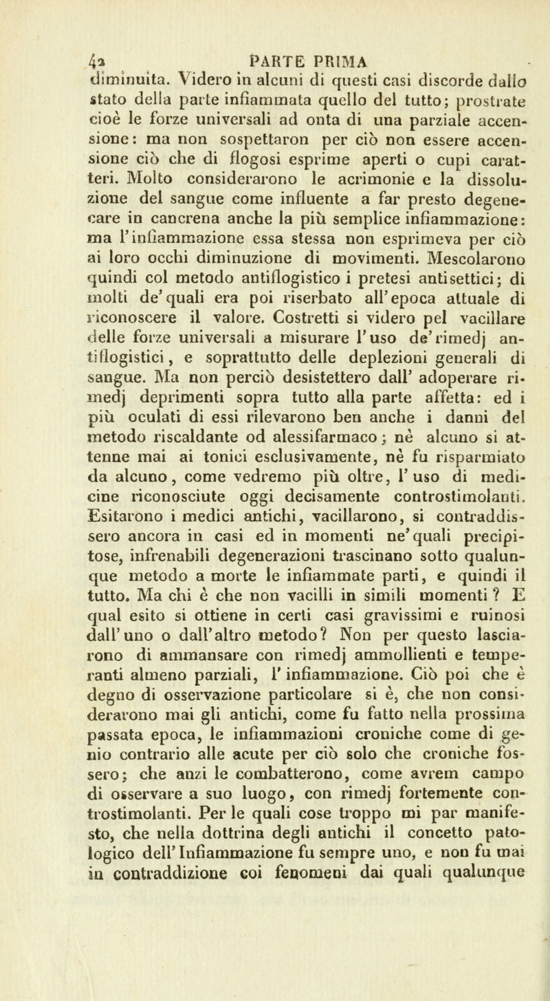 diminuita. Videro in alcuni di questi casi discorde dallo stato della parte infiammata quello dei tutto; prostrate cioè le forze universali ad onta di una parziale accen- sione: ma non sospettaron per ciò non essere accen- sione ciò che di flogosi esprime aperti o cupi carat- teri. Molto considerarono le acrimonie e la dissolu- zione del sangue come influente a far presto degene- care in cancrena anche la più semplice infiammazione: ma rinfiammazione essa stessa non esprimeva per ciò ai loro occhi diminuzione di movimenti. Mescolarono quindi col metodo antiflogistico i pretesi antisettici; di molti de'quah era poi riserbato all'epoca attuale di riconoscere il valore. Costretti si videro pel vacillare delle forze universali a misurare Taso de'rimedj an- tiflogistici, e soprattutto delle deplezioni generali di sangue. Ma non perciò desistettero dall' adoperare ri- medj deprimenti sopra tutto alla parte affetta: ed i più oculati di essi rilevarono ben anche i danni del metodo riscaldante od alessifarmaco ; ne alcuno si at- tenne mai ai tonici esclusivamente, ne fu risparmiato da alcuno, come vedremo più oltre. Fuso di medi- cine riconosciute oggi decisamente controslimolanti. Esitarono i medici antichi, vacillarono, si contraddis- sero ancora in casi ed in momenti ne'quali precipi- tose, infrenabili degenerazioni ti-ascinano sotto qualun- que metodo a morte le infiammate parti, e quindi il tutto. Ma chi è che non vacilli in simili momenti ? E qual esito si ottiene in certi casi gravissimi e ruinosi dall'uno o dall'altro metodo? Non per questo lascia- rono di ammansare con rimedj ammollienti e tempe- ranti almeno parziaU, l'infiammazione. Ciò poi che è degno di ossei'vazione particolare si è, che non consi- derarono mai gli antichi, come fu fatto nella prossima passata epoca, le infiammazioni croniche come di ge- nio contrario alle acute per ciò solo che croniche fos- sero; che anzi le combatterono, come avrem campo di osservare a suo luogo, con rimedj fortemente con- trostimolanti. Per le quali cose ti^oppo mi par manife- sto, che nella dottrina degli antichi il concetto pato- logico dell'Infiammazione fu sempre uno, e non fu mai in contraddizione coi fenomeoi dai quali qualunque