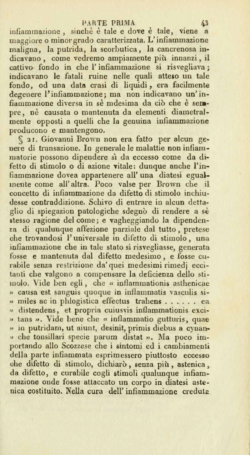 infiammazione , sinché è tale e dove è tale, viene a maggiore o minor grado caratterizzata. L* infiammazione maligna, la putrida, la scorbutica, la cancrenosa in- dicavano , come vedremo ampiamente più innanzi, il cattivo fondo in che V infiammazione si risvegliava ; indicavano le fatali ruine nelle quali atteso un tale fondo, od una data crasi di liquidi, era facilmente degenere Pinfiammazione; ma non indicavano un'in- fiammazione diversa in sé mdesima da ciò che è sem- pre, né causata o mantenuta da elementi diametral- mente opposti a quelli che la genuina infiammazione producono e mantengono. § 21. Giovanni Brown non era fatto per alcun ge- nere di transazione. In generale le malattie non infiam- matorie possono dipendere sì da eccesso come da di- fetto di stimolo o di azione vitale: dunque anche Tin- fiammazione dovea appartenere all' una diatesi egual- mente come all'altra. Poco valse per Brown che il concetto di infiammazione da difetto di stimolo inchiu- desse conti^addizione. Schivo di entrare in alcun detta- glio di spiegazion patologiche sdegnò di rendere a sé stesso ragione del come ; e vagheggiando la dipenden- za di qualunque affezione parziale dal tutto , pretese che trovandosi V universale in difetto di stimolo, una infiammazione che in tale stato si risvegliasse, generata fosse e mantenuta dal difetto medesimo, e fosse cu- rabile senza restrizione da'quei medesimi rimedj ecci- tanti che valgono a compensare la deficienza dello sti- molo. Vide ben egli, che c« inflammationis asthenicae w causa est sanguis quoque in inflammatis vasculis si- M miles ac in phlogistica effectus trahens ea ^? distendens, et propria cuiusvis inflammationis exci- » tans 5>. Vide bene che « inflammatio gutturis, quae w in putridam, ut aiunt, desinit, primis diebus a cynan* ># che tonsillari specie parum distat »y. Ma poco im- portando allo Scozzese che i sintomi ed i cambiamenti della parte infiammata esprimessero piuttosto eccesso che difetto di stimolo, dichiarò, senza più, astenica, da difetto, e curabile cogli stimoli qualunque infiam- mazione onde fosse attaccato un corpo in diatesi aste- nica costituito. Nella cura dell' infiammazione creduta