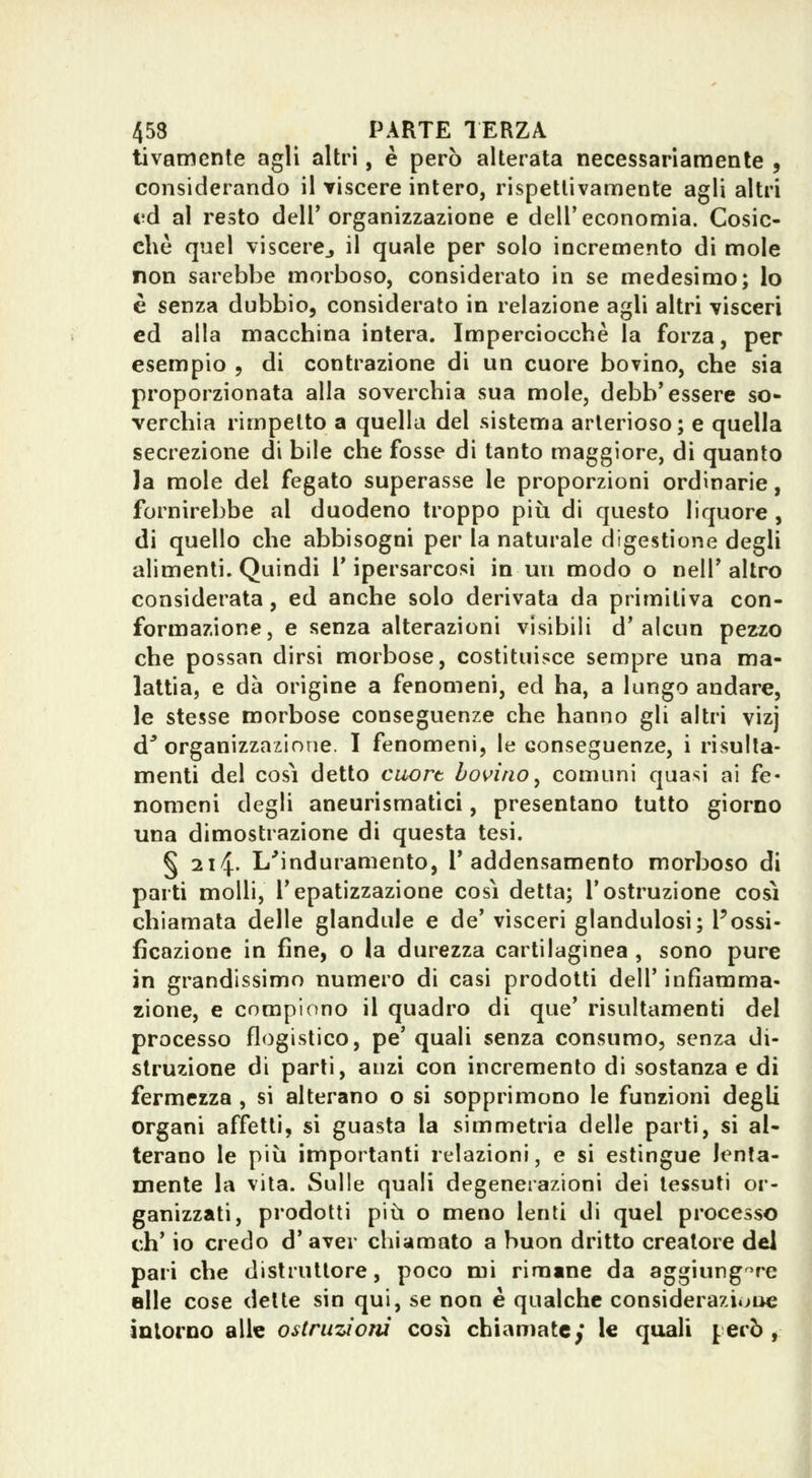 tivamente agli altri, è però alterata necessariamente , considerando il viscere intero, rispettivamente agli altri ed al resto deir organizzazione e delT economia. Cosic- ché quel viscere^ il quale per solo incremento di mole non sarebbe morboso, considerato in se medesimo; lo è senza dubbio, considerato in relazione agli altri visceri ed alla macchina intera. Imperciocché la forza, per esempio , di contrazione di un cuore bovino, che sia proporzionata alla soverchia sua mole, debb'essere so- verchia rimpelto a quella del sistema arterioso; e quella secrezione di bile che fosse di tanto maggiore, di quanto la mole del fegato superasse le proporzioni ordinarie, fornirebbe al duodeno troppo più di questo liquore , di quello che abbisogni per la naturale digestione degli alimenti. Quindi T ipersarcosi in un modo o nelT altro considerata, ed anche solo derivata da primitiva con- formazione, e senza alterazioni visibili d* alcun pezzo che possan dirsi morbose, costituisce sempre una ma- lattia, e dà origine a fenomeni, ed ha, a lungo andare, le stesse morbose conseguenze che hanno gli altri vizj d^ organizzazione. I fenomeni, le conseguenze, i risulla- menti del così detto cuort bovino^ comuni quasi ai fe- nomeni degli aneurismatici, presentano tutto giorno una dimostrazione di questa tesi. § 214. L^induramento, I* addensamento morboso di parti molli, Tepatizzazione cosi detta; l'ostruzione così chiamata delle glandule e de' visceri glandulosi; Possi- fìcazione in fine, o la durezza cartilaginea , sono pure in grandissimo numero di casi prodotti dell' infiamma- zione, e compiono il quadro di que' risultamenti del processo flogistico, pe' quali senza consumo, senza di- struzione di parti, anzi con incremento di sostanza e di fermezza , si alterano o si sopprimono le funzioni degli organi affetti, si guasta la simmetria delle parti, si ai- terano le più importanti relazioni, e si estingue lenta- mente la vita. Sulle quali degenerazioni dei tessuti or- ganizzati, prodotti più o meno lenti di quel processo eh' io credo d' aver chiamato a buon dritto creatore del pari che distruttore, poco mi rimane da aggiungere elle cose dette sin qui, se non è qualche considerazione intorno alle ostruzioni così chiamate; le quali però ,