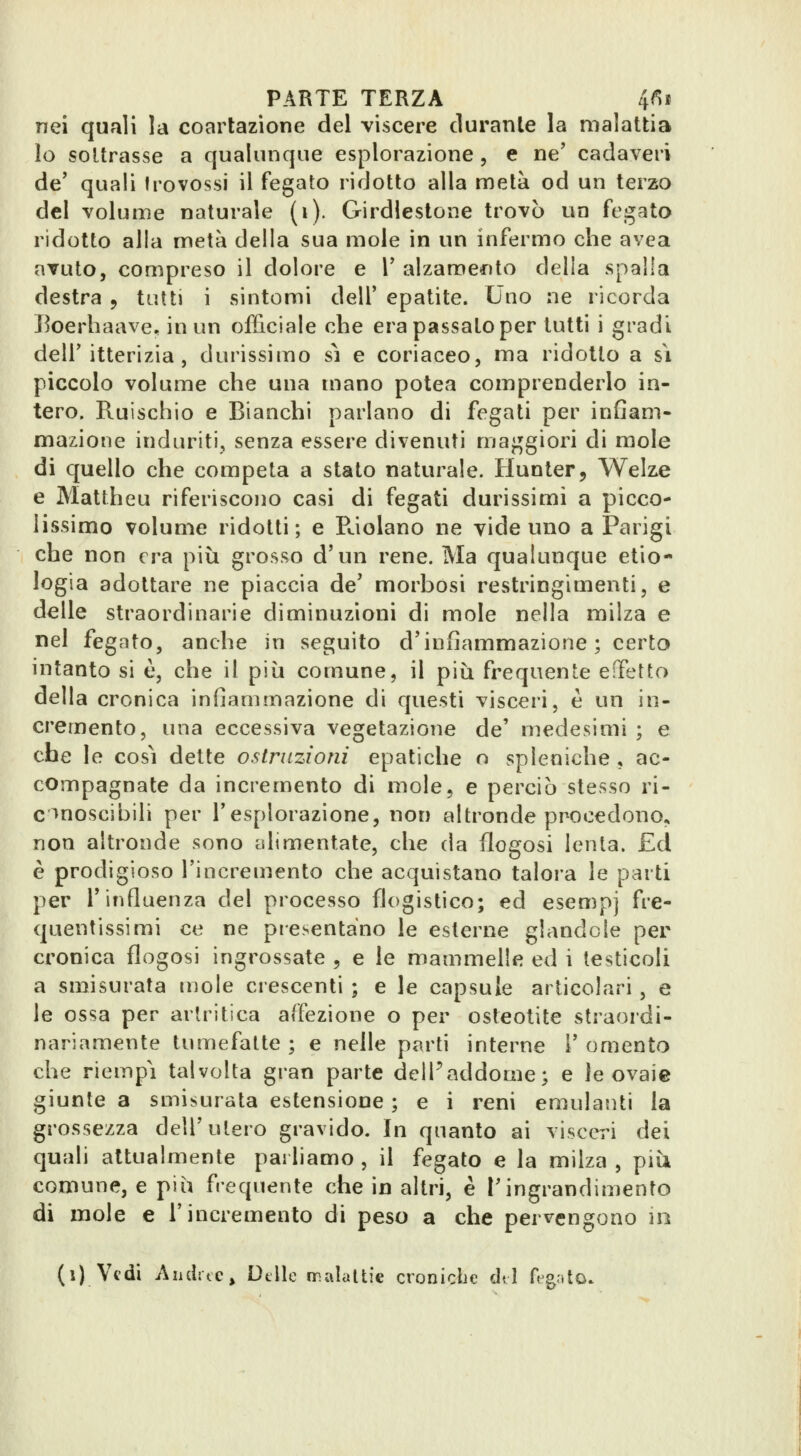 nei qufili la coartazione del viscere durante la malattia lo sottrasse a qualunque esplorazione, e ne' cadaveri de' quali Irovossi il fegato ridotto alla metà od un terzo del volume naturale (i). Grirdlestone trovò un fegato ridotto alla metà della sua mole in un infermo che avea avuto, compreso il dolore e V alzamento della spalla destra , tutti i sintomi dell' epatite. Uno ne ricorda Eoerhaave. in un officiale che era passato per tutti i gradi dell'itterizia, durissimo sì e coriaceo, ma ridotto a s\ piccolo volume che una mano potea comprenderlo in- tero. Ruischio e Bianchi parlano di fegati per infiam- mazione induriti, senza essere divenuti maggiori di mole di quello che competa a stato naturale. Hunter, Welze e Mattheu riferiscono casi di fegati durissimi a picco- lissimo volume ridotti; e Riolano ne vide uno a Parigi che non era più grosso d'un rene. Ma qualunque etio- logia adottare ne piaccia de' morbosi restringimenti, e delle straordinarie diminuzioni di mole nella milza e nel fegato, anche in seguito d'infiammazione; certo intanto si è, che il più comune, il più frequente eOfetto della cronica infiammazione di questi visceri, è un in- cremento, una eccessiva vegetazione de' medesimi ; e che le così dette ostruzioni epatiche o spleniche , ac- compagnate da incremento di mole, e perciò stesso ri- c>noscibili per l'esplorazione, non altronde procedono. non altronde sono alimentate, che da flogosi lenta. £d è prodigioso l'incremento che acquistano talora le parti per l'influenza del processo flogistico; ed esempj fre- quentissimi ce ne presentano le esterne glande le per cronica flogosi ingrossate , e le mammelle ed i testicoli a smisurata mole crescenti ; e le capsule articolari, e le ossa per artritica affezione o per osteotite straordi- nariamente tumefatte ; e nelle parti interne 1' omento che riempì talvolta gran parte dell'addome^ e le ovaie giunte a smisurata estensione ; e i reni emulanti la grossezza dell'utero gravido. In quanto ai visceri dei quali attualmente parliamo , il fegato e la milza , più comune, e più frequente che in altri, è l'ingrandimento di mole e l'incremento di peso a che per^^engono jo