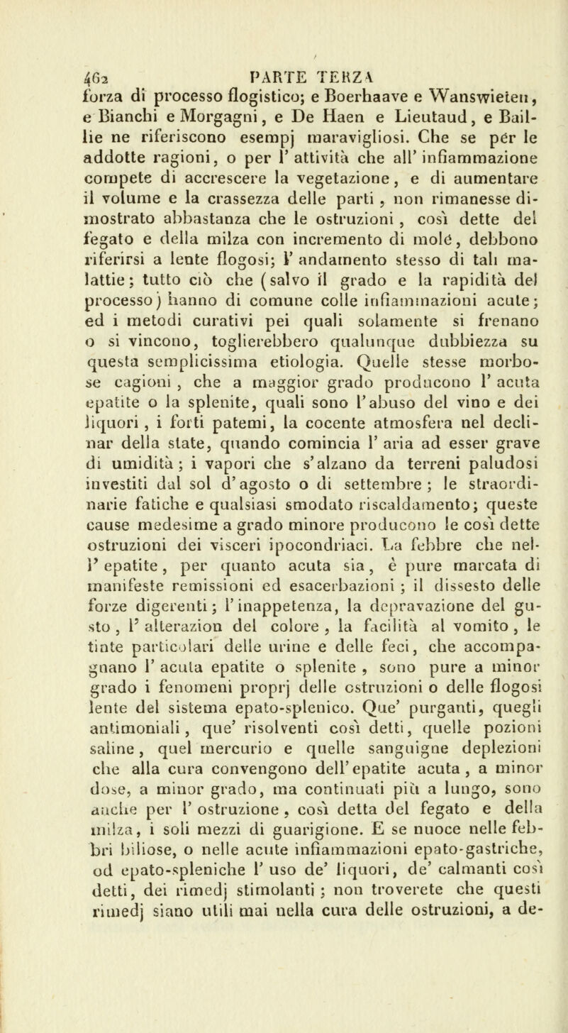 forza di processo flogistico; e Boerhaave e Wanswieleii, e Bianchi e Morgagni, e De Haen e Lieutaud, e Bail- lie ne riferiscono esempj raaravigliosi. Che se per le addotte ragioni, o per l'attività che alT infiammazione compete di accrescere la vegetazione, e di aumentare il volume e la crassezza delle parti , non rimanesse di- mostrato abbastanza che le ostruzioni , cosi dette del fegato e della milza con incremento di mole, debbono riferirsi a lente flogosi; V andamento stesso di tali ma- lattie ; tutto CIÒ che (salvo il grado e la rapidità del processo) hanno di comune colle infiammazioni acute; ed i metodi curativi pei quali solamente si frenano o si vincono, toglierebbero qualunque dubbiezza su questa semplicissima etiologia. Quelle stesse morbo- se cagioni , che a maggior grado producono V acuta epatite o la splenite, quali sono Tabuso del vino e dei liquori , i forti patemi, la cocente atmosfera nel decli- nar della state, quando comincia 1' aria ad esser grave di umidità; i vapori che s'alzano da terreni paludosi investiti dal sol d'agosto o di settembre; le straordi- narie fatiche e qualsiasi smodato riscaldamento; queste cause medesime a grado minore producono le cosi dette ostruzioni dei vìsceri ipocondriaci. La febbre che nel- V epatite, per quanto acuta sia, è pure marcata di manifeste remissioni ed esacerbazioni ; il dissesto delle forze digerenti; l'inappetenza, la depravazione del gu- sto , F alterazion del colore , la facilità al vomito , le tinte particolari delle uiine e delle feci, che accompa- gnano r acuta epatite o splenite , sono pure a minor grado i fenomeni proprj delle ostruzioni o delle flogosi lente del sistema epato-splenico. Que' purganti, quegli antimoniali, que' risolventi cosi detti, quelle pozioni sahne, quel mercurio e quelle sanguigne deplezioni che alla cura convengono dell'epatite acuta, a minor dose, a minor grado, ma continuati pii^i a lungo, sono anche per 1' ostruzione , cosi detta del fegato e della milza, i soli mezzi di guarigione. E se nuoce nelle feb- bri biliose, o nelle acute infiammazioni epato-gastriche, od epato-spleniche T uso de' liquori, de' calmanti così detti, dei rimedj stimolanti; non troverete che questi rimedj siano utili mai nella cura delle ostruzioni, a de-