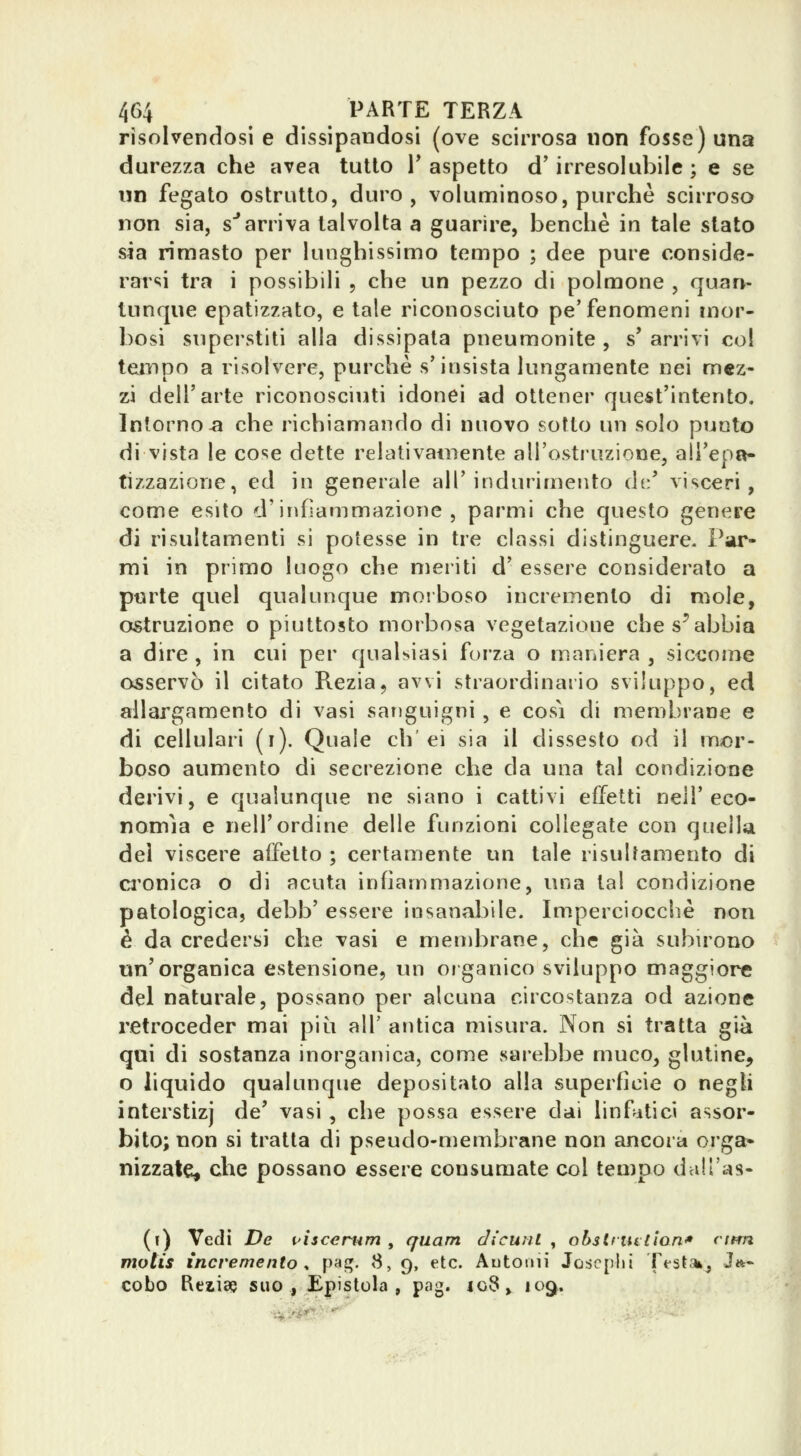 risolvendosi e dissipandosi (ove scirrosa non fosse) una durezza che avea tutto T aspetto d'irresolubile; e se un fegato ©strutto, duro, voluminoso, purché scirroso non sia, s*arriva talvolta a guarire, benché in tale stato sia rimasto per lunghissimo tempo ; dee pure conside- rarsi tra i possibili , che un pezzo di polmone , quarh tunque epatizzato, e tale riconosciuto pe'fenomeni mor- bosi superstiti alla dissipata pneumonite , s'arrivi col tempo a risolvere, purché s'insista lungamente nei mez- zi dell'arte riconosciuti idonei ad ottener quest'intento. Intorno-a che richiamando di nuovo sotto un solo punto di vista le cose dette relativainente aH'osti'uzione, ali'epa- tizzazione, ed in generale all'indurimento dv.' visceri, come esito d'infiammazione, parmi che questo genere di risultamenti si potesse in tre classi distinguere. Par- mi in primo luogo che meriti d' essere considerato a pwrte quel qualunque moiboso incremento di mole, ostruzione o piuttosto morbosa vegetazione che scabbia a dire, in cui per qualsiasi forza o maniera , sic<;ome osservò il citato Rezia, avvi straordinario sviluppo, ed allargamento di vasi sanguigni , e cosi di membrane e di cellulari (i). Quale eh'ei sia il dissesto od il mor- boso aumento di secrezione che da una tal condizione derivi, e qualunque ne siano i cattivi effetti nelT eco- nomìa e nell'ordine delle funzioni collegate con quella dei viscere affetto ; certamente un tale risulfamento di ci'onica o di acuta infiammazione, una tal condizione patologica, debb' essere insanabile. Imperciocché non è da credersi che vasi e membrane, che già subu'ono un'organica estensione, un organico sviluppo maggiore del naturale, possano per alcuna circostanza od azione retroceder mai piìi all' antica misura. Non si tratta già qui di sostanza inorganica, come sarebbe muco, glutine, o liquido qualunque depositato alla superfìcie o negli interstizi de' vasi , che possa essere dai linfitici assor- bito; non si tratta di pseudo-membrane non ancora orga- nizzate, che possano essere consumate col tempo dall'as- (») Vedi De pìscemm , qiiam dicunl ^ obstriutian* cifm. mptis incremento s pag. 8, 9, etc. Automi Joscplii rfst.%j Jit- cobo Reiise suo, Epistola, pag. io8> 109.