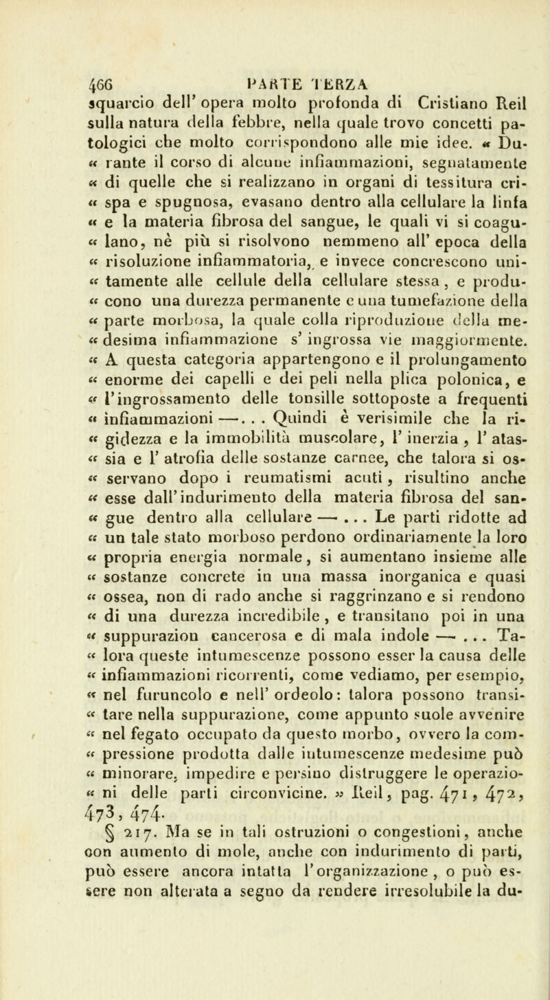 squarcio dell' opera molto profonda di Cristiano Reil sulla natura della febbre, nella quale trovo concetti pa- tologici che molto corrispondono alle mie idee. « Du- 6< rante il corso di alcune infiammazioni, segnatamente « di quelle che si realizzano in organi di tessitura cri- <t spa e spugnosa, evasano dentro alla cellulare la linfa €< e la materia fibrosa del sangue, le quali vi si coagu- c< iano, ne più si risolvono nemmeno all'epoca della « risoluzione infiammatoria, e invece concrescono uni- <f tamente alle cellule della cellulare stessa , e produ- <f cono una durezza permanente e una tumefazione della « parte morbosa, la quale colla riproduzione della me- « desima infiammazione s' ingrossa vie maggiormente. «ff A questa categoria appartengono e il prolungamento « enorme dei capelli e dei peli nella plica polonica, e <f ringrossamento delle tonsille sottoposte a frequenti « infiammazioni—. . . Quindi è verisimile che la ri- « gidezza e la immobilità muscolare, V inerzia , T alas- « sia e r atrofia delle sostanze carnee, che talora si os- « servano dopo i reumatismi acuti, risultino anche f< esse dall'indurimento della materia jfibrosa del san- « gue dentro alla cellulare —- ... Le parti ridotte ad « un tale stato morboso perdono ordinariamente la loro « propria energia normale, si aumentano insieme alle « sostanze concrete in una massa inorganica e quasi « ossea, non di rado anche si raggrinzano e si rendono « di una durezza incredibile , e transitano poi in una « suppurazion cancerosa e di mala indole — . », Ta- « lora queste intumescenze possono esser la causa delle «f infiammazioni ricorrenti, come vediamo, per esempio, « nel furuncolo e nell'ordeolo: talora possono transi- << tare nella suppurazione, come appunto suole avvenire « nel fegato occupato da questo morbo, ovvero la coni- « pressione prodotta dalle intumescenze medesime può « minorare, impedire e polsino distruggere le operazio- « ni delle parli circonvicine. » Ileil, pag. 471? 4?^? 473,474- § '217. Ma se in tali ostruzioni o congestioni, anche con aumento di mole, anche con indurimento di parti, può essere ancora intatta l'organizzazione, o può es- sere non alterata a segno da rendere irresolubile la du-