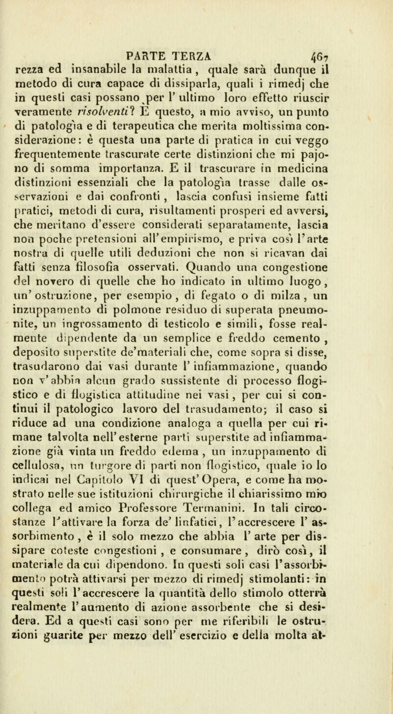 rezza ed insanabile la malattia , quale sarà dunque il metodo di cura capace di dissiparla, quali i rimedj che in questi casi possano per T ultimo loro effetto riuscir -veramente risolventi^ E questo, a mio avviso, un punto di patologm e di terapeutica che merita moltissima con- siderazione: è questa una parte di pratica in cui veggo frequentemente trascurate certe distinzioni che mi pajo- no di somma importanza. E il trascurare in medicina distinzioni essenziali che la patologìa trasse dalle os- servazioni e dai confronti , lascia confusi insieme fatti pratici, metodi di cura, risultamenti prosperi ed avversi, che mentano d'essere considerati separatamente, lascia non poche pretensioni all'empirismo, e priva cos'i Parte nostra di quelle utili deduzioni che non si ricavan dai fatti senza filosofia osservati. Quando una congestione del novero di quelle che ho indicato in ultimo luogo , un'ostruzione, per esempio, di fegato o di milza, un inzuppamento di polmone residuo di superata pneumo- nite, un ingrossamento di testicolo e simili, fosse real- mente dipendente da un semplice e freddo cemento , deposito superstite de'materiali che, come sopra si disse, trasudarono dai vasi durante V infiammazione, quando non v'abbia alcun grado sussistente di processo flogi- stico e di flogistica attitudine nei vasi, per cui si con- tinui il patologico lavoro del trasudamento; il caso si riduce ad una condizione analoga a quella per cui ri- mane talvolta nell'esterne parti superstite ad infiamma- zione già vinta un freddo edema , un inzuppamento di cellulosa, nn turgore di parti non flogistico, quale io lo indicai nel Capitolo VI di quest'Opera, e come ha mo- strato nelle sue istituzioni chirurgiche il chiarissimo mio collega ed amico Professore Termanini. In tali circo- stanze Tattivare la forza de'linfatici, l'accrescere l'as- sorbimento , è il solo mezzo che abbia 1' arte per dis- sipare coteste congestioni , e consumare , dirò cosi, il materiale da cui dipendono. In questi soli casi l'assorbi- mento potrà attivarsi per mezzo di rimedj stimolanti: in questi soli l'accrescere la quantità dello stimolo otterrà realmente l'aumento di azione assorbente che si desi- dera. Ed a questi casi sono per me riferibili le osti*u- woni guarite per meizo dell' esercizio e della molta al-