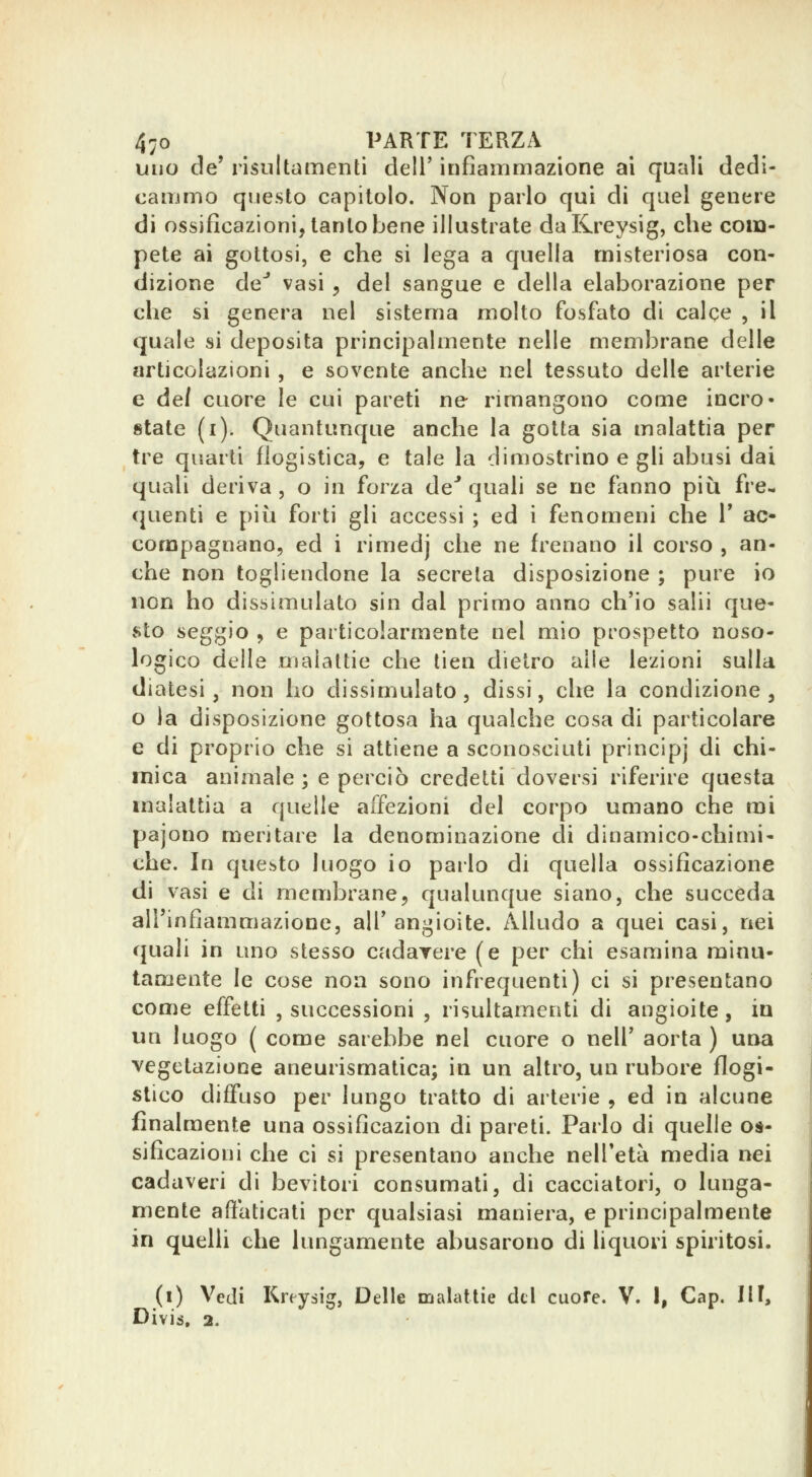 uno de' risultamentì dell' infiammazione ai quali dedi- cammo questo capitolo. Non parlo qui di quel genere di ossificazioni, tanto bene illustrate daKreysig, che com- pete ai gottosi, e che si lega a quella misteriosa con- dizione de* vasi , del sangue e della elaborazione per che si genera nel sistema molto fosfato di calce , il quale si deposita principalmente nelle membrane delle articolazioni , e sovente anche nel tessuto delle arterie e del cuore le cui pareti ne rimangono come incro- state (i). Quantunque anche la gotta sia malattia per tre quarti flogistica, e tale la dimostrino e gli abusi dai quali deriva , o in forza de^ quali se ne fanno più fre- quenti e più forti gli accessi ; ed i fenomeni che V ac- compagnano, ed i rimedj che ne frenano il corso , an- che non togliendone la secreta disposizione ; pure io non ho dissimulato sin dal primo anno ch'io salii que- sto seggio , e particolarmente nel mio prospetto noso- logico delle malattie che tien dietro alle lezioni sulla diatesi, non ho dissimulato, dissi, che la condizione, o la disposizione gottosa ha qualche cosa di particolare e di proprio che si attiene a sconosciuti principj di chi- mica animale ; e perciò credetti doversi riferire questa malattia a quelle affezioni del corpo umano che mi pajono meritare la denominazione di dinamico-chimi- che. In questo luogo io parlo di quella ossificazione di vasi e di membrane, qualunque siano, che succeda all'infiammazione, all'angioite. Alludo a quei casi, nei quali in uno stesso cadarere (e per chi esamina minu- tamente le cose non sono infrequenti) ci si presentano come effetti , successioni , risultamenti di angioite, in un luogo ( come sarebbe nel cuore o nell' aorta ) una vegetazione aneurismatica; in un altro, un rubore flogi- stico diffuso per lungo tratto di arterie , ed in alcune finalmente una ossificazion di pareti. Parlo di quelle os- sificazioni che ci si presentano anche nell'età media nei cadaveri di bevitori consumati, di cacciatori, o lunga- mente affaticati per qualsiasi maniera, e principalmente in quelli che lungamente abusarono di liquori spiritosi. (i) Vedi Kreysig, Delle malattie del cuore. V. 1, Gap. IH, Divis, 2.