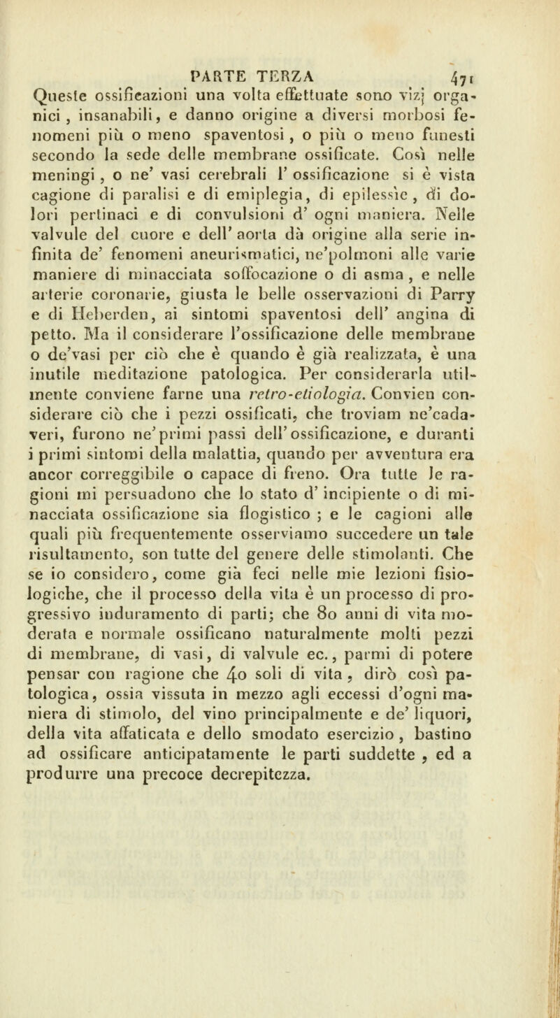 Queste ossificazioni una volta effiettuate sono vlzj orga- nici , insanabili, e danno origine a diversi morbosi fe- nomeni più o meno spaventosi , o più o meno fiinesli secondo la sede delle membrane ossificate. Cosi nelle meningi , o ne* vasi cerebrali 1' ossificazione si è vista cagione di paralisi e di emiplegia, di epilessie, dì do- lori pertinaci e di convulsioni d' ogni maniera. Nelle valvule del cuore e delT aorta dà origine alla serie in- finita de' fenomeni aneurismatici, ne'polmoni alle varie maniere di minacciata soffocazione o di asma , e nelle arterie coronarie, giusta le belle osservazioni di Parry e di Heberden, ai sintomi spaventosi delT angina di petto. Ma il considerare l'ossificazione delle membrane o de'vasi per ciò che è quando è già realizzata, è una inutile meditazione patologica. Per considerarla util- mente conviene farne una retro-eli alo ^i a. Convien con- siderare ciò che i pezzi ossificati, che troviam ne'cada- veri, furono ne'primi passi dell'ossificazione, e duranti i primi sintomi della malattia, quando per avventura era ancor correggibile o capace di freno. Ora tutte Je ra- gioni mi persuadono che lo stato d'incipiente o di mi- nacciata ossificazione sia flogistico ; e le cagioni alle quali più frequentemente osserviamo succedere un tale risultamento, son tutte del genere delle stimolanti. Che se io considero, come già feci nelle mie lezioni fisio- logiche, che il processo della vita è un processo di pro- gressivo induramento di parti; che 80 anni di vita mo- derata e normale ossificano naturalmente molti pezzi di membrane, di vasi, di valvule ec., parmi di potere pensar con ragione che 4o soli di vita , dirò così pa- tologica, ossia vissuta in mezzo agli eccessi d'ogni ma- niera di stimolo, del vino principalmente e de' liquori, della vita affaticata e dello smodato esercizio , bastino ad ossificare anticipatamente le parti suddette , ed a produrre una precoce decrepitezza.