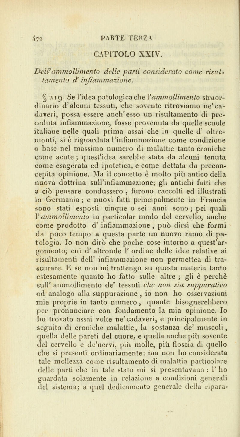 CAPITOLO XXIV. UeWammollinierdo delle parli considerato come risala tamento d' infiammazione. § ?. ig. Se l'idea patologica che Vammollimento straor- tlinario d'alcuni tessuti, che sovente ritroviamo ne'ca- daveri, possa essere anch'esso im risultamento di pre- ceduta infiammazione, fosse provenuta da quelle scuole italiane nelle quali prima assai che in quelle d' oltre- menti, si è riguardata l'infiammazione come condizione o base nel massimo numero di malattie tanto croniche come acute ; quest'idea sarebbe stata da alcuni tenuta come esagerata ed ipotetica, e come dettata da precon- cepita opinione. Ma il concetto è molto piì^i antico della nuova dottrina sull'infiammazione; gli antichi fatti che a ciò pensare condussero , furono raccolti ed illustrati in Germania ; e nuovi fatti principalmente in Francia sono stati esposti cinque o sei anni sono ; pei quali Yammollimento in particolar modo del cervello, anche come prodotto d' infiammazione , può dirsi che formi da poco tempo a questa parte un nuovo ramo di pa- tologia. Io non dirò che poche cose intorno a quest'ar- gomento, cui d' altronde 1' ordine delle idee relative ai risultamenti dell' infiammazione non permettea di tra- scurare. E se non mi trattengo su questa materia tanto estesamente quanto ho fatto sulle altre ; gli è perchè suir ammollimento de' tessuti che non sia suppurativo od analogo alla suppurazione , io non ho osservazioni mie proprie in tanto numero, quante bisognerebbero per pronunciare con fondamento la mia opinione. Io ho trovato assai volte ne'cadaveri, e principalmente in seguito di croniche malattie, la sostanza de' muscoli, quella delle pareti del cuore, e quella anche più sovente del cervello e de'nervi, più molle, più floscia di quello che si presenti ordinariamente: ma non ho considerata tale mollezza come risultamento di malattia particolare delle parti che in tale stato mi si presentavano : V ho guardata solamente in relazione a condizioni generali del sistema; a quel dedicamento generale della ripara-