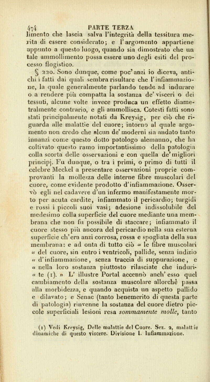 limento che lascia salva IMntegrità della tessitura me- rita di essere considerato; e Targomento appartiene appunto a questo luogo, quando sia dimostrato che un tale ammollimento possa essere uno degli esiti del pro- cesso flogistico. § 220. Sono dunque, come poc'anzi io diceva, anti- chi i fatti dai quali sembra risultare che T infiammazio- ne, la quale generalmente parlando tende ad indurare o a rendere piti compatta la sostanza de' vìsceri o dei tessuti, alcune volte invece produca un effetto diame- tralmente contrario, e gli ammollisca. Cotesti fatti sono stati principalmente notati da Rreysig, per ciò che ri- guarda alle malattie del cuore; intorno al quale argo- mento non credo che alcun de* moderni sia andato tanfo innanzi come questo dotto patologo alemanno, che ha coltivato questo ramo importantissimo della patologia colla scorta delle osservazioni e con quella de'migliori principi. Fu dunque, o tra i primi, o primo di tutti il celebre Meckel a presentare osservazioni proprie com- provanti la mollezza delle interne fibre muscolari del cuore, come evidente prodotto d'infiammazione. Osser- vò egli nel cadavere d'un infermo manifestamente mor- to per acuta cardite, infiammato il pericardio; turgidi e rossi i piccoli suoi vasi; adesione indissolubile del medesimo colla superficie del cuore mediante una mem- brana che non fu possibile di staccare; infiammato il cuore stesso più ancora del pericardio nella sua esterna superfìcie ch'era anzi corrosa, rossa e spogliata della ^ua membrana: e ad onta di tutto ciò « le fibre muscolari c< del cuore, sin entro i ventricoli, pallide, senza indizio « d'infiammazione, senza traccia di suppurazione, e « nella loro sostanza piuttosto rilasciate che induri- le te (i). « L' illustre Portai accennò anch'esso quel cambiamento della sostanza muscolare allorché passa alla morbidezza, e quando acquista un aspetto pallido e dilavato; e Senac (tanto benemerito di questa parte di patologia) rinvenne la sostanza del cuore dietro pic- cole superficiali lesioni resa sommamente molle^ tanto (i) Vedi Kreysig, Delle maìattie del Cuore. Sez. 2, malattie dinaaiiche di questo vìscere. Divisione !• hifìammazione.